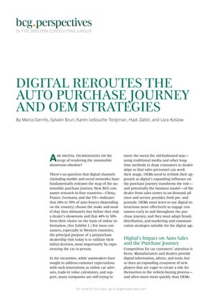 For more on this topic, go to bcgperspectives.com
DIGITAL REROUTES THE
AUTO PURCHASE JOURNEY
AND OEM STRATEGIES
By Marco Gerrits, Sylvain Brun, Karen Lellouche Tordjman, Hadi Zablit, and Lara Koslow
Are digital technologies on the
verge of rendering the automobile
showroom obsolete?
There’s no question that digital channels
(including mobile and social networks) have
fundamentally redrawn the map of the au-
tomobile purchase journey. New BCG con-
sumer research in four countries—China,
France, Germany, and the US—indicates
that 50% to 70% of auto buyers (depending
on the country) choose the make and mod-
el that they ultimately buy before they visit
a dealer’s showroom and that 40% to 50%
form their choice on the basis of online in-
formation. (See Exhibit 1.) For most con-
sumers, especially in Western countries,
the principal purpose of a prepurchase
dealership visit today is to validate their
initial decision, most importantly by expe-
riencing the car in person.
In the meantime, while automakers have
sought to address customer expectations
with such innovations as online car advi-
sors, trade-in value calculators, and sup-
port, many companies are still trying to
move the metal the old-fashioned way—
using traditional media and other long-
time methods to draw consumers to dealer-
ships so that sales personnel can work
their magic. OEMs need to rethink their ap-
proach as digital’s expanding influence on
the purchase journey transforms the role—
and potentially the business model—of the
dealer from sales center to on-demand ad-
visor and service provider, both pre- and
postsale. OEMs must learn to use digital in-
teractions more effectively to engage con-
sumers early in and throughout the pur-
chase journey, and they must adapt brand,
distribution, and marketing and communi-
cation strategies suitable for the digital age.
Digital’s Impact on Auto Sales
and the Purchase Journey
Competition for car customers’ attention is
fierce. Manufacturers and dealers provide
digital information, advice, and tools, but
so does an expanding ecosystem of new
players that are eager to create a role for
themselves in the vehicle-buying process—
and often move more quickly than OEMs
 