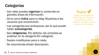 10
Categorías
∠ Con ellas puedes organizar tu contenido en
grandes áreas de información.
∠ Sirve como índice para tu blog: Muestras a los
usuarios qué encontrarán.
∠ Las categorías son jerárquicas, por lo que puede
haber subcategorías.
∠ Son obligatorias. Por defecto, las entradas se
publican en la categoría Sin categoría.
∠ Suelen modificarse poco o nada.
∠ Se recomienda añadir descripción.
Saca lo máximo de tu blog en WordPress
Truco
Escoge una categoría por
defecto (Ajustes > Escritura)
para sustituir la de Sin
Categoría. No dejes ninguna
entrada en Sin Categoría.
 