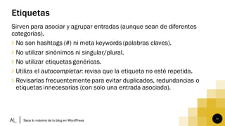 11
Etiquetas
Sirven para asociar y agrupar entradas (aunque sean de diferentes
categorias).
∠ No son hashtags (#) ni meta keywords (palabras claves).
∠ No utilizar sinónimos ni singular/plural.
∠ No utilizar etiquetas genéricas.
∠ Utiliza el autocompletar: revisa que la etiqueta no esté repetida.
∠ Revisarlas frecuentemente para evitar duplicados, redundancias o
etiquetas innecesarias (con solo una entrada asociada).
Saca lo máximo de tu blog en WordPress
 