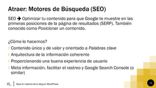 16
Atraer: Motores de Búsqueda (SEO)
SEO Optimizar tu contenido para que Google te muestre en las
primeras posiciones de la página de resultados (SERP). También
conocido como Posicionar un contenido.
¿Cómo lo hacemos?
∠ Contenido único y de valor y orientado a Palabras clave
∠ Arquitectura de la información coherente
∠ Proporcionando una buena experiencia de usuario
∠ Meta información, facilitar el rastreo y Google Search Console (o
similar)
Saca lo máximo de tu blog en WordPress
 