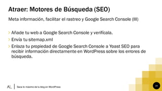 24
Atraer: Motores de Búsqueda (SEO)
Meta información, facilitar el rastreo y Google Search Console (III)
∠ Añade tu web a Google Search Console y verifícala.
∠ Envía tu sitemap.xml
∠ Enlaza tu propiedad de Google Search Console a Yoast SEO para
recibir información directamente en WordPress sobre los errores de
búsqueda.
Saca lo máximo de tu blog en WordPress
 