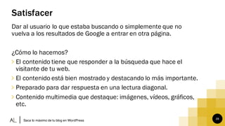 28
Satisfacer
Dar al usuario lo que estaba buscando o simplemente que no
vuelva a los resultados de Google a entrar en otra página.
¿Cómo lo hacemos?
∠ El contenido tiene que responder a la búsqueda que hace el
visitante de tu web.
∠ El contenido está bien mostrado y destacando lo más importante.
∠ Preparado para dar respuesta en una lectura diagonal.
∠ Contenido multimedia que destaque: imágenes, vídeos, gráficos,
etc.
Saca lo máximo de tu blog en WordPress
 
