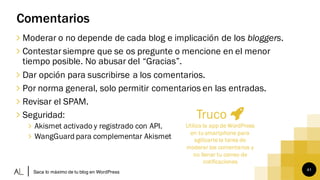 41
Comentarios
∠ Moderar o no depende de cada blog e implicación de los bloggers.
∠ Contestar siempre que se os pregunte o mencione en el menor
tiempo posible. No abusar del “Gracias”.
∠ Dar opción para suscribirse a los comentarios.
∠ Por norma general, solo permitir comentarios en las entradas.
∠ Revisar el SPAM.
∠ Seguridad:
∠ Akismet activado y registrado con API.
∠ WangGuard para complementar Akismet
Saca lo máximo de tu blog en WordPress
Truco
Utiliza la app de WordPress
en tu smartphone para
agilizartela tarea de
moderar los comentarios y
no llenar tu correo de
notificaciones
 