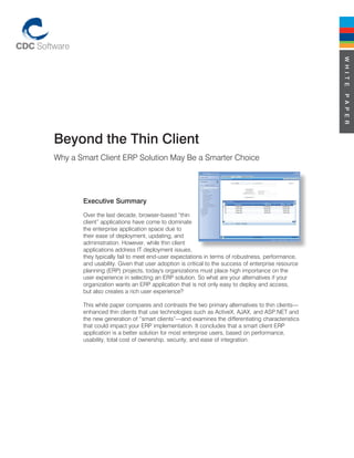 W H I T E
                                                                                                   P A P E R
Beyond the Thin Client
Why a Smart Client ERP Solution May Be a Smarter Choice




       Executive Summary
       Over the last decade, browser-based “thin
       client” applications have come to dominate
       the enterprise application space due to
       their ease of deployment, updating, and
       administration. However, while thin client
       applications address IT deployment issues,
       they typically fail to meet end-user expectations in terms of robustness, performance,
       and usability. Given that user adoption is critical to the success of enterprise resource
       planning (ERP) projects, today's organizations must place high importance on the
       user experience in selecting an ERP solution. So what are your alternatives if your
       organization wants an ERP application that is not only easy to deploy and access,
       but also creates a rich user experience?

       This white paper compares and contrasts the two primary alternatives to thin clients—
       enhanced thin clients that use technologies such as ActiveX, AJAX, and ASP.NET and
       the new generation of “smart clients”—and examines the differentiating characteristics
       that could impact your ERP implementation. It concludes that a smart client ERP
       application is a better solution for most enterprise users, based on performance,
       usability, total cost of ownership, security, and ease of integration.
 