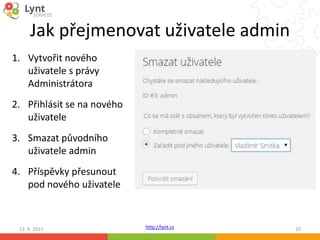 http://lynt.cz
Jak přejmenovat uživatele admin
1. Vytvořit nového
uživatele s právy
Administrátora
2. Přihlásit se na nového
uživatele
3. Smazat původního
uživatele admin
4. Příspěvky přesunout
pod nového uživatele
13. 6. 2015 10
 