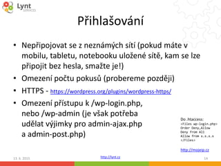 http://lynt.cz
Přihlašování
• Nepřipojovat se z neznámých sítí (pokud máte v
mobilu, tabletu, notebooku uložené sítě, kam se lze
připojit bez hesla, smažte je!)
• Omezení počtu pokusů (probereme později)
• HTTPS - https://wordpress.org/plugins/wordpress-https/
• Omezení přístupu k /wp-login.php,
nebo /wp-admin (je však potřeba
udělat výjimky pro admin-ajax.php
a admin-post.php)
13. 6. 2015 14
Do .htaccess:
<Files wp-login.php>
Order Deny,Allow
Deny from All
Allow from x.x.x.x
</Files>
http://mojeip.cz
 