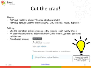 http://lynt.cz
Cut the crap!
13. 6. 2015 16
Pluginy:
- Potřebuji neaktivní pluginy? (mohou obsahovat chyby)
- Potřebuji opravdu všechny aktivní pluginy? Vím, co dělají? Nejsou duplicitní?
Šablony:
- Vhodné nechat jen aktivní šablonu a jednu základní (např. twenty fifteen)
- Při odstraňování pozor na zděděné šablony (child themes), je třeba ponechat
rodičovskou
- Podrobnosti šablony:
Nejste si jisti, co jaký
plugin dělá? Zeptejte se
svého vývojáře
 