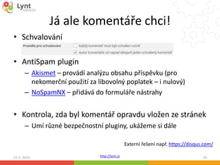 http://lynt.cz
Já ale komentáře chci!
• Schvalování
• AntiSpam plugin
– Akismet – provádí analýzu obsahu příspěvku (pro
nekomerční použití za libovolný poplatek – i nulový)
– NoSpamNX – přidává do formuláře nástrahy
• Kontrola, zda byl komentář opravdu vložen ze stránek
– Umí různé bezpečnostní pluginy, ukážeme si dále
13. 6. 2015 19
Externí řešení např. https://disqus.com/
 
