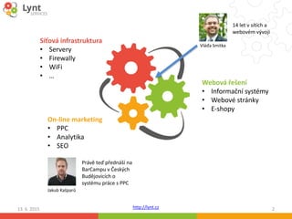 http://lynt.cz13. 6. 2015 2
Síťová infrastruktura
• Servery
• Firewally
• WiFi
• …
Webová řešení
• Informační systémy
• Webové stránky
• E-shopy
On-line marketing
• PPC
• Analytika
• SEO
Jakub Kašparů
Právě teď přednáší na
BarCampu v Českých
Budějovicích o
systému práce s PPC
Vláďa Smitka
14 let v sítích a
webovém vývoji
 
