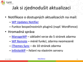 http://lynt.cz
Jak si zjednodušit aktualizaci
• Notifikace o dostupných aktualizacích na mail:
– WP Updates Notifier
– Funkce bezpečnostních pluginů (např. WordFence)
• Hromadná správa
– ManageWP – základní verze do 5 stránek zdarma
– WP Remote – méně funkcí, zdarma neomezeně
– iThemes Sync – do 10 stránek zdarma
– InfiniteWP – řešení na vlastním serveru
13. 6. 2015 21
 
