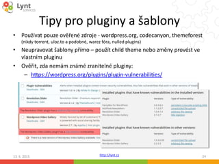 http://lynt.cz
Tipy pro pluginy a šablony
• Používat pouze ověřené zdroje - wordpress.org, codecanyon, themeforest
(nikdy torrent, uloz.to a podobné, warez fóra, nulled plugins)
• Neupravovat šablony přímo – použít child theme nebo změny provést ve
vlastním pluginu
• Ověřit, zda nemám známé zranitelné pluginy:
– https://wordpress.org/plugins/plugin-vulnerabilities/
13. 6. 2015 24
 