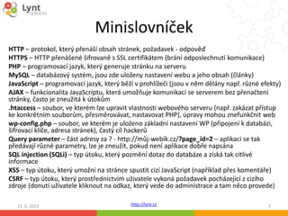 http://lynt.cz
Minislovníček
HTTP – protokol, který přenáší obsah stránek, požadavek - odpověď
HTTPS – HTTP přenášené šifrovaně s SSL certifikátem (brání odposlechnutí komunikace)
PHP – programovací jazyk, který generuje stránku na serveru
MySQL – databázový systém, jsou zde uloženy nastavení webu a jeho obsah (články)
JavaScript – programovací jazyk, který běží v prohlížeči (jsou v něm dělány např. různé efekty)
AJAX – funkcionalita JavaScriptu, která umožňuje komunikaci se serverem bez přenačtení
stránky, často je zneužitá k útokům
.htaccess – soubor, ve kterém lze upravit vlastnosti webového serveru (např. zakázat přístup
ke konkrétním souborům, přesměrovávat, nastavovat PHP), úpravy mohou znefunkčnit web
wp-config.php – soubor, ve kterém je uloženo základní nastavení WP (připojení k databázi,
šifrovací klíče, adresa stránek), častý cíl hackerů
Query parameter – část adresy za ? - http://můj-webík.cz/?page_id=2 – aplikaci se tak
předávají různé parametry, lze je zneužít, pokud není aplikace dobře napsána
SQL injection (SQLi) – typ útoku, který pozmění dotaz do databáze a získá tak citlivé
informace
XSS – typ útoku, který umožní na stránce spustit cizí JavaScript (například přes komentáře)
CSRF – typ útoku, který prostřednictvím uživatele vykoná požadavek pocházející z cizího
zdroje (donutí uživatele kliknout na odkaz, který vede do administrace a tam něco provede)
13. 6. 2015 3
 