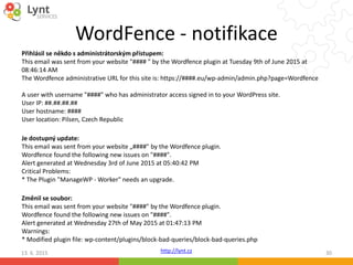 http://lynt.cz
WordFence - notifikace
13. 6. 2015 30
Přihlásil se někdo s administrátorským přístupem:
This email was sent from your website "#### " by the Wordfence plugin at Tuesday 9th of June 2015 at
08:46:14 AM
The Wordfence administrative URL for this site is: https://####.eu/wp-admin/admin.php?page=Wordfence
A user with username "####" who has administrator access signed in to your WordPress site.
User IP: ##.##.##.##
User hostname: ####
User location: Pilsen, Czech Republic
Je dostupný update:
This email was sent from your website „####" by the Wordfence plugin.
Wordfence found the following new issues on "####".
Alert generated at Wednesday 3rd of June 2015 at 05:40:42 PM
Critical Problems:
* The Plugin "ManageWP - Worker" needs an upgrade.
Změnil se soubor:
This email was sent from your website "####" by the Wordfence plugin.
Wordfence found the following new issues on "####".
Alert generated at Wednesday 27th of May 2015 at 01:47:13 PM
Warnings:
* Modified plugin file: wp-content/plugins/block-bad-queries/block-bad-queries.php
 