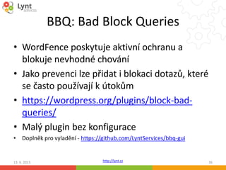 http://lynt.cz
BBQ: Bad Block Queries
• WordFence poskytuje aktivní ochranu a
blokuje nevhodné chování
• Jako prevenci lze přidat i blokaci dotazů, které
se často používají k útokům
• https://wordpress.org/plugins/block-bad-
queries/
• Malý plugin bez konfigurace
• Doplněk pro vyladění - https://github.com/LyntServices/bbq-gui
13. 6. 2015 36
 