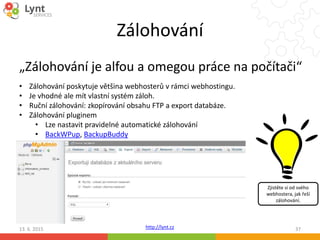 http://lynt.cz
Zálohování
„Zálohování je alfou a omegou práce na počítači“
13. 6. 2015 37
• Zálohování poskytuje většina webhosterů v rámci webhostingu.
• Je vhodné ale mít vlastní systém záloh.
• Ruční zálohování: zkopírování obsahu FTP a export databáze.
• Zálohování pluginem
• Lze nastavit pravidelné automatické zálohování
• BackWPup, BackupBuddy
Zjistěte si od svého
webhostera, jak řeší
zálohování.
 