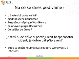 http://lynt.cz
Na co se dnes podíváme?
• Uživatelská práva ve WP
• Zjednodušení aktualizace
• Bezpečnostní plugin WordFence
• Zálohovací plugin BackWPup
• Co udělat po útoku?
„Každý bude dříve či později řešit bezpečnostní
incident, je dobré být připraven!“
• Budu se snažit neupravovat soubory WordPressu a
.htaccess
13. 6. 2015 4
 