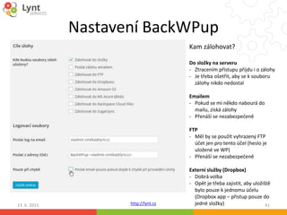 http://lynt.cz
Nastavení BackWPup
13. 6. 2015 41
Kam zálohovat?
Do složky na serveru
- Ztracením přístupu přijdu i o zálohy
- Je třeba ošetřit, aby se k souboru
zálohy nikdo nedostal
Emailem
- Pokud se mi někdo nabourá do
mailu, získá zálohy
- Přenáší se nezabezpečeně
FTP
- Měl by se použít vyhrazený FTP
účet jen pro tento účel (heslo je
uložené ve WP)
- Přenáší se nezabezpečeně
Externí služby (Dropbox)
- Dobrá volba
- Opět je třeba zajistit, aby uložiště
bylo pouze k jednomu účelu
(Dropbox app – přistup pouze do
jedné složky)
 
