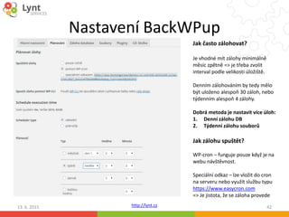 http://lynt.cz
Nastavení BackWPup
13. 6. 2015 42
Jak často zálohovat?
Je vhodné mít zálohy minimálně
měsíc zpětně => je třeba zvolit
interval podle velikosti úložiště.
Denním zálohováním by tedy mělo
být uloženo alespoň 30 záloh, nebo
týdenním alespoň 4 zálohy.
Dobrá metoda je nastavit více úloh:
1. Denní zálohu DB
2. Týdenní zálohu souborů
Jak zálohu spuštět?
WP-cron – funguje pouze když je na
webu návštěvnost.
Speciální odkaz – lze vložit do cron
na serveru nebo využít službu typu
https://www.easycron.com
=> Je jistota, že se záloha provede
 