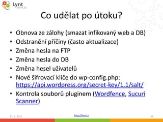http://lynt.cz
Co udělat po útoku?
• Obnova ze zálohy (smazat infikovaný web a DB)
• Odstranění příčiny (často aktualizace)
• Změna hesla na FTP
• Změna hesla do DB
• Změna hesel uživatelů
• Nové šifrovací klíče do wp-config.php:
https://api.wordpress.org/secret-key/1.1/salt/
• Kontrola souborů pluginem (Wordfence, Sucuri
Scanner)
13. 6. 2015 49
 