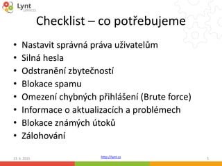 http://lynt.cz
Checklist – co potřebujeme
• Nastavit správná práva uživatelům
• Silná hesla
• Odstranění zbytečností
• Blokace spamu
• Omezení chybných přihlášení (Brute force)
• Informace o aktualizacích a problémech
• Blokace známých útoků
• Zálohování
13. 6. 2015 5
 