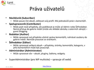 http://lynt.cz
Práva uživatelů
13. 6. 2015 9
• Návštěvník (Subscriber)
– Může pouze číst obsah, editovat svůj profil. Má jednodušší práci s komentáři.
• Spolupracovník (Contributor)
– Může psát nové příspěvky, ale publikovat je může až Admin nebo Šéfredaktor.
Nemá přístup do galerie médií (může ale vkládat obrázky z externích zdrojů) –
guest blogging.
• Redaktor (Author)
– Může spravovat své příspěvky včetně správy komentářů, nahrávat soubory do
galerie médií. Nemůže pracovat se stránkami.
• Šéfredaktor (Editor)
– Může spravovat veškerý obsah – příspěvky, stránky, komentáře, kategorie, v
jeho komentářích může být javascript.
• Administrátor (Administrator)
– Může spravovat vše – obsah, pluginy, šablony, widgety.
• SuperAdministrátor (pro WP multisite) – spravuje síť webů
 