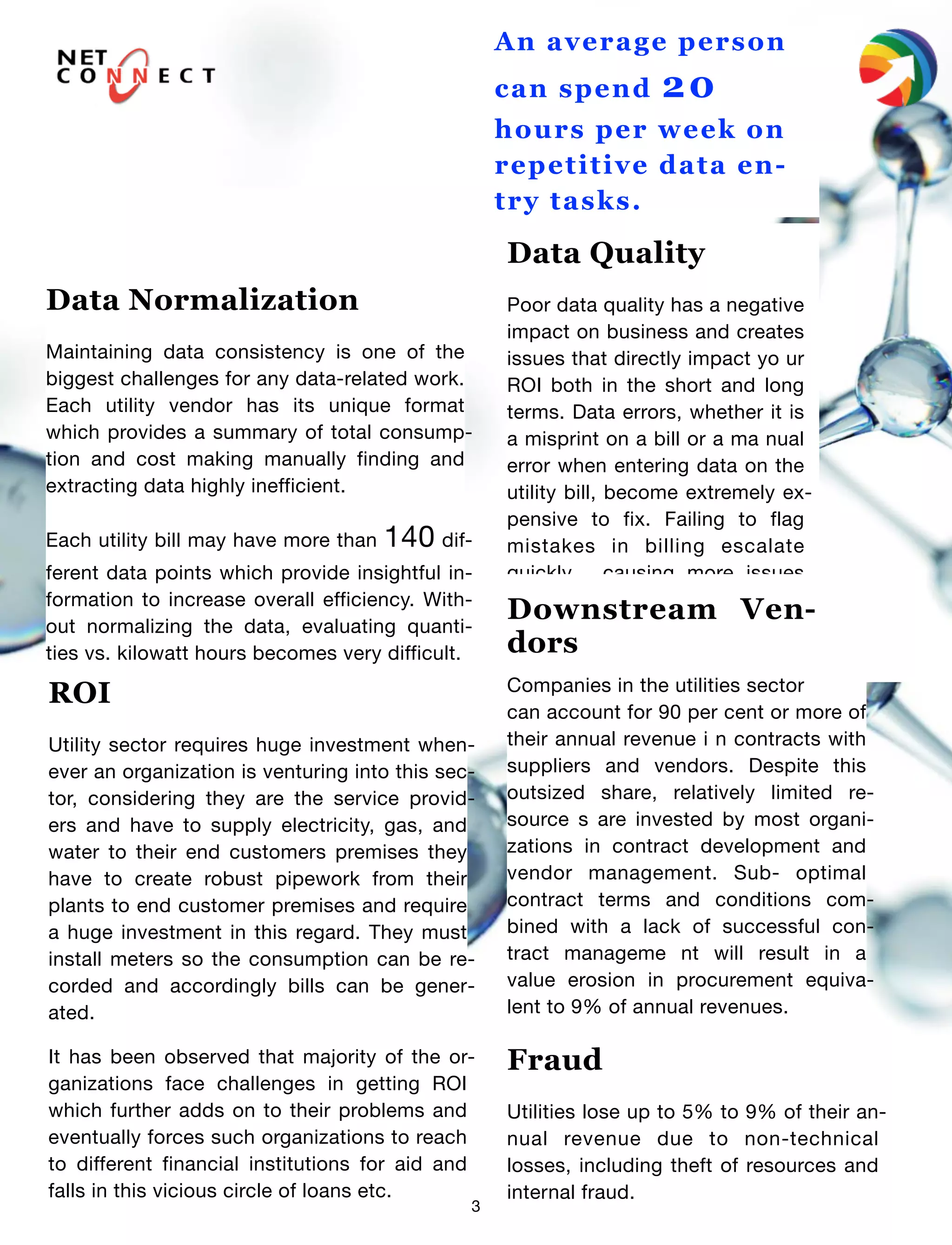 3
An average person
can spend 20
hours per week on
repetitive data en-
try tasks.
Data Normalization
Maintaining data consistency is one of the
biggest challenges for any data-related work.
Each utility vendor has its unique format
which provides a summary of total consump-
tion and cost making manually finding and
extracting data highly inefficient.
Each utility bill may have more than 140 dif-
ferent data points which provide insightful in-
formation to increase overall efficiency. With-
out normalizing the data, evaluating quanti-
ties vs. kilowatt hours becomes very difficult.
Data Quality
Poor data quality has a negative
impact on business and creates
issues that directly impact yo ur
ROI both in the short and long
terms. Data errors, whether it is
a misprint on a bill or a ma nual
error when entering data on the
utility bill, become extremely ex-
pensive to fix. Failing to flag
mistakes in billing escalate
quickly , causing more issues
down the line.
ROI
Utility sector requires huge investment when-
ever an organization is venturing into this sec-
tor, considering they are the service provid-
ers and have to supply electricity, gas, and
water to their end customers premises they
have to create robust pipework from their
plants to end customer premises and require
a huge investment in this regard. They must
install meters so the consumption can be re-
corded and accordingly bills can be gener-
ated.
It has been observed that majority of the or-
ganizations face challenges in getting ROI
which further adds on to their problems and
eventually forces such organizations to reach
to different financial institutions for aid and
falls in this vicious circle of loans etc.
Downstream Ven-
dors
Companies in the utilities sector
can account for 90 per cent or more of
their annual revenue i n contracts with
suppliers and vendors. Despite this
outsized share, relatively limited re-
source s are invested by most organi-
zations in contract development and
vendor management. Sub- optimal
contract terms and conditions com-
bined with a lack of successful con-
tract manageme nt will result in a
value erosion in procurement equiva-
lent to 9% of annual revenues.
Fraud
Utilities lose up to 5% to 9% of their an-
nual revenue due to non-technical
losses, including theft of resources and
internal fraud.
 