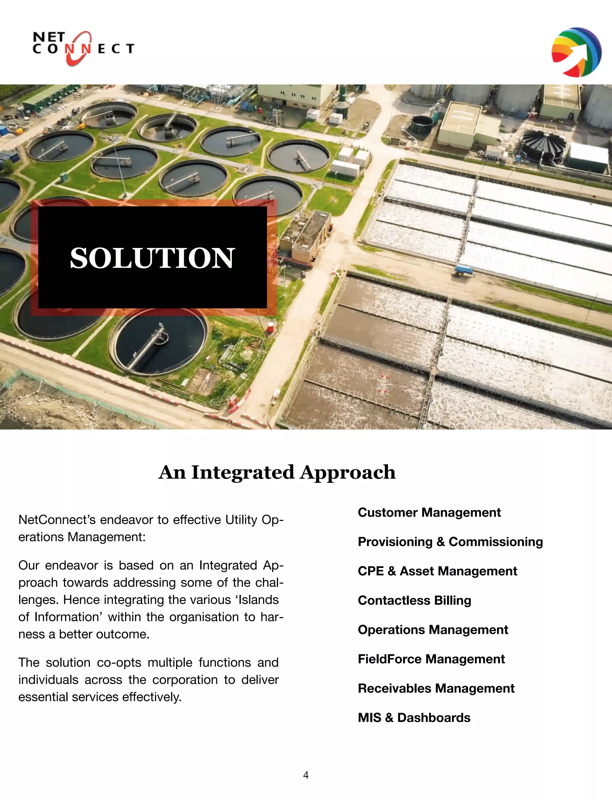 4
SOLUTION
NetConnect’s endeavor to eﬀective Utility Op-
erations Management:
Our endeavor is based on an Integrated Ap-
proach towards addressing some of the chal-
lenges. Hence integrating the various ‘Islands
of Information’ within the organisation to har-
ness a better outcome.
The solution co-opts multiple functions and
individuals across the corporation to deliver
essential services eﬀectively.
Customer Management
Provisioning & Commissioning
CPE & Asset Management
Contactless Billing
Operations Management
FieldForce Management
Receivables Management
MIS & Dashboards
An Integrated Approach
 
