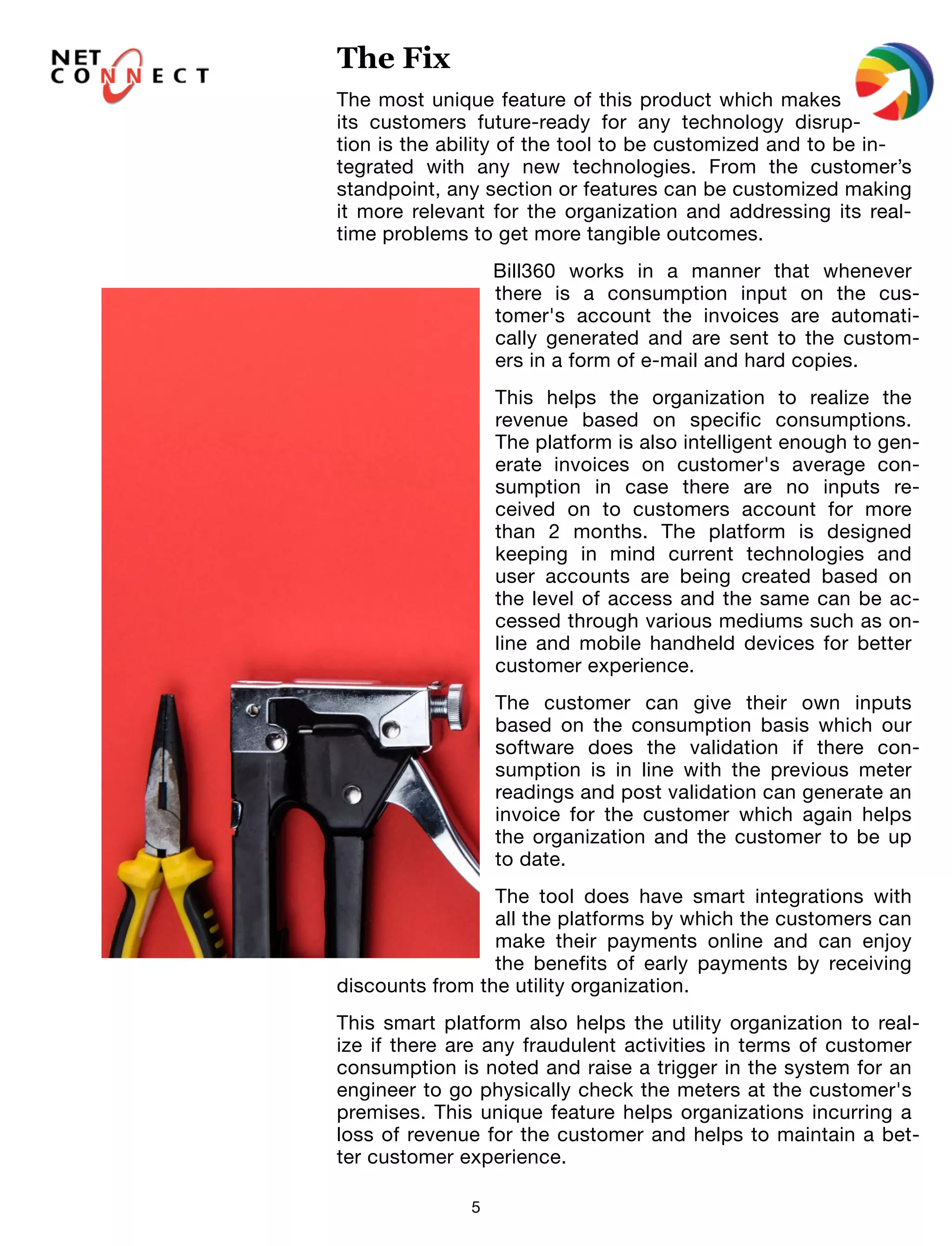 5
The most unique feature of this product which makes
its customers future-ready for any technology disrup-
tion is the ability of the tool to be customized and to be in-
tegrated with any new technologies. From the customer’s
standpoint, any section or features can be customized making
it more relevant for the organization and addressing its real-
time problems to get more tangible outcomes.
Bill360 works in a manner that whenever
there is a consumption input on the cus-
tomer's account the invoices are automati-
cally generated and are sent to the custom-
ers in a form of e-mail and hard copies.
This helps the organization to realize the
revenue based on specific consumptions.
The platform is also intelligent enough to gen-
erate invoices on customer's average con-
sumption in case there are no inputs re-
ceived on to customers account for more
than 2 months. The platform is designed
keeping in mind current technologies and
user accounts are being created based on
the level of access and the same can be ac-
cessed through various mediums such as on-
line and mobile handheld devices for better
customer experience.
The customer can give their own inputs
based on the consumption basis which our
software does the validation if there con-
sumption is in line with the previous meter
readings and post validation can generate an
invoice for the customer which again helps
the organization and the customer to be up
to date.
The tool does have smart integrations with
all the platforms by which the customers can
make their payments online and can enjoy
the benefits of early payments by receiving
discounts from the utility organization.
This smart platform also helps the utility organization to real-
ize if there are any fraudulent activities in terms of customer
consumption is noted and raise a trigger in the system for an
engineer to go physically check the meters at the customer's
premises. This unique feature helps organizations incurring a
loss of revenue for the customer and helps to maintain a bet-
ter customer experience.
The Fix
 