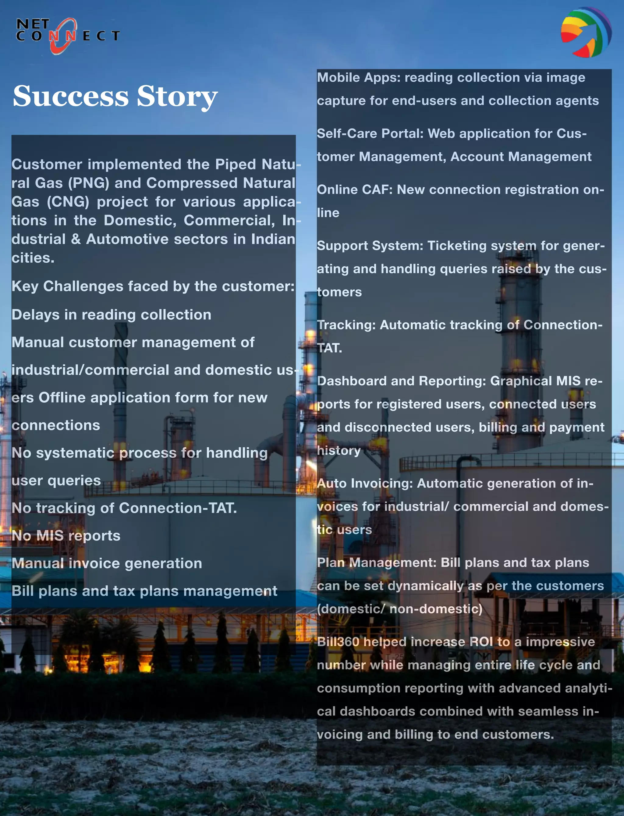 7
Customer implemented the Piped Natu-
ral Gas (PNG) and Compressed Natural
Gas (CNG) project for various applica-
tions in the Domestic, Commercial, In-
dustrial & Automotive sectors in Indian
cities.
Key Challenges faced by the customer:
Delays in reading collection 
Manual customer management of
industrial/commercial and domestic us-
ers Offline application form for new
connections 
No systematic process for handling
user queries 
No tracking of Connection-TAT. 
No MIS reports 
Manual invoice generation 
Bill plans and tax plans management
Mobile Apps: reading collection via image
capture for end-users and collection agents
Self-Care Portal: Web application for Cus-
tomer Management, Account Management
Online CAF: New connection registration on-
line
Support System: Ticketing system for gener-
ating and handling queries raised by the cus-
tomers
Tracking: Automatic tracking of Connection-
TAT.
Dashboard and Reporting: Graphical MIS re-
ports for registered users, connected users
and disconnected users, billing and payment
history
Auto Invoicing: Automatic generation of in-
voices for industrial/ commercial and domes-
tic users
Plan Management: Bill plans and tax plans
can be set dynamically as per the customers
(domestic/ non-domestic)
Bill360 helped increase ROI to a impressive
number while managing entire life cycle and
consumption reporting with advanced analyti-
cal dashboards combined with seamless in-
voicing and billing to end customers.
Success Story
 