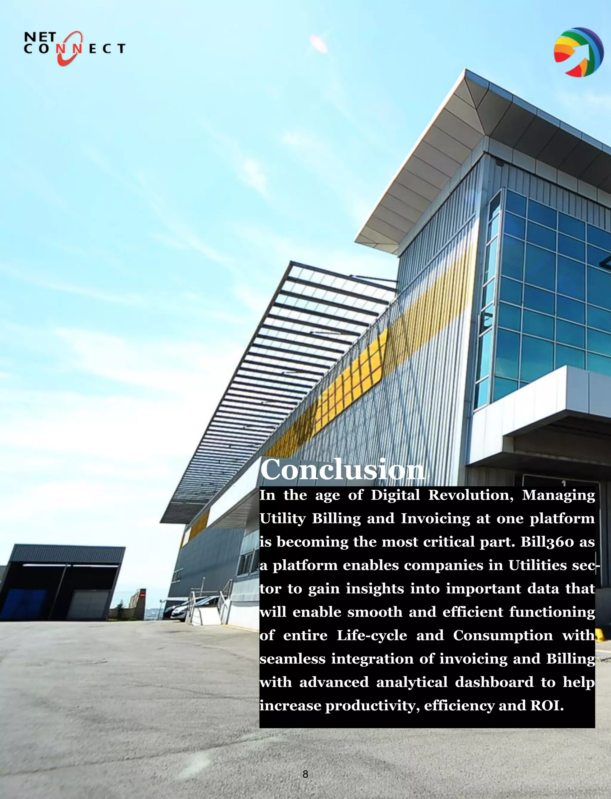 8
In the age of Digital Revolution, Managing
Utility Billing and Invoicing at one platform
is becoming the most critical part. Bill360 as
a platform enables companies in Utilities sec-
tor to gain insights into important data that
will enable smooth and efficient functioning
of entire Life-cycle and Consumption with
seamless integration of invoicing and Billing
with advanced analytical dashboard to help
increase productivity, efficiency and ROI.
Conclusion
 