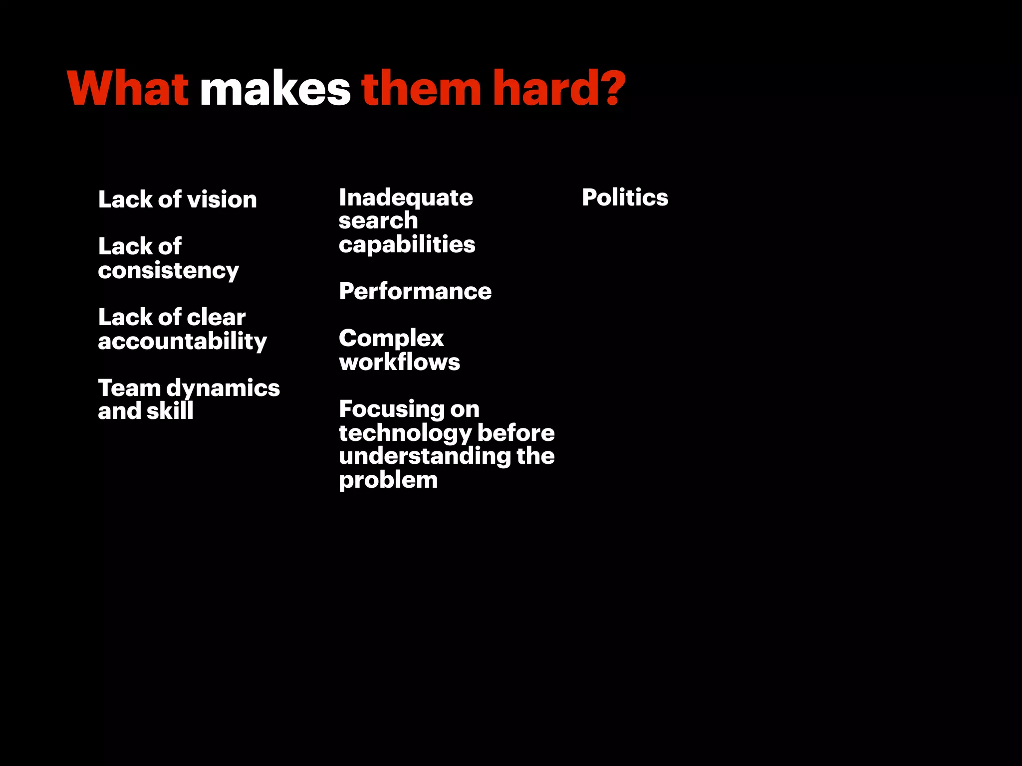 What makes them hard?

 Lack of vision   Inadequate          Politics
                  search
 Lack of          capabilities
 consistency
                  Performance
 Lack of clear
 accountability   Complex
                  work lows
 Team dynamics
 and skill        Focusing on
                  technology before
                  understanding the
                  problem
 