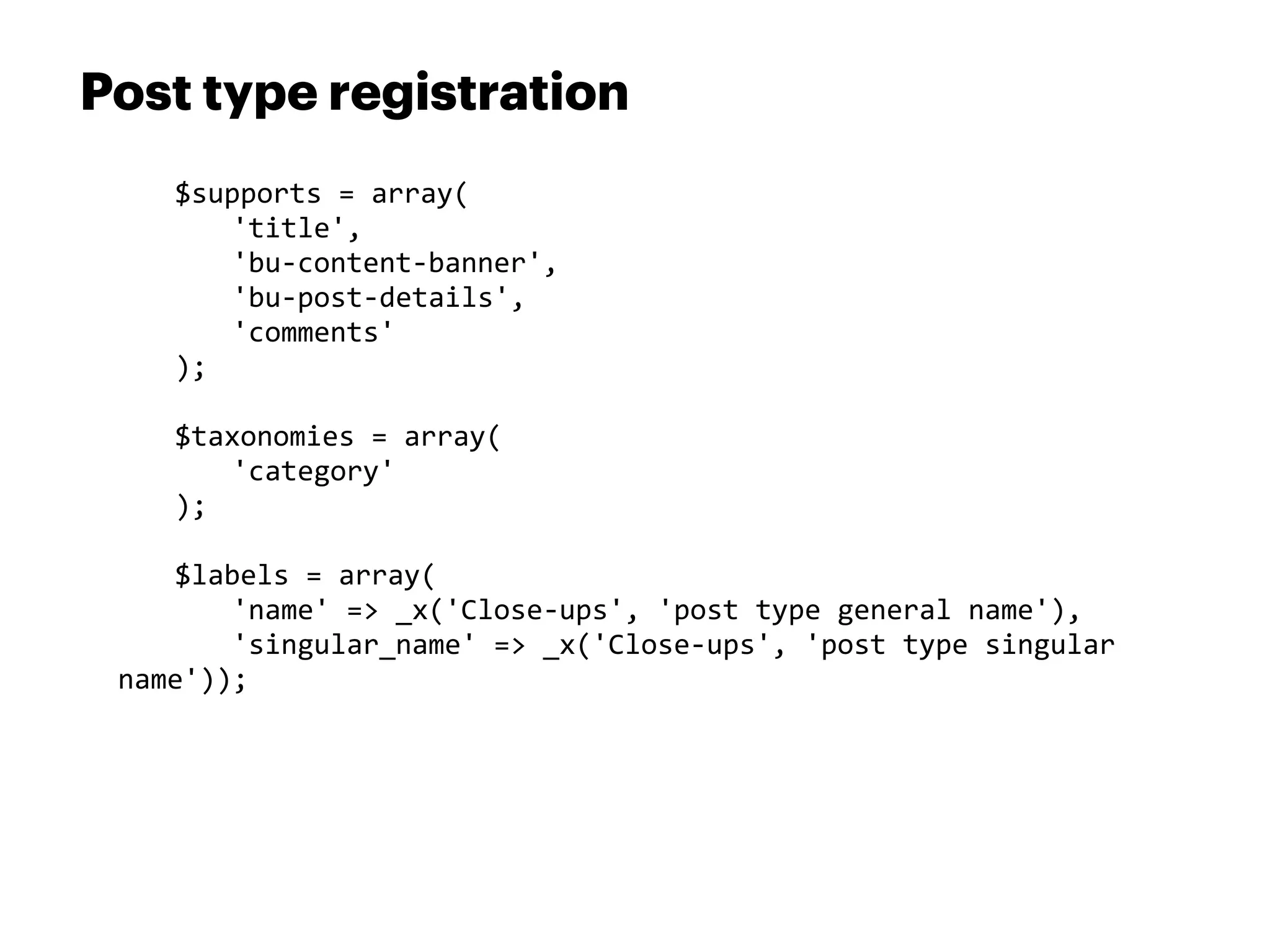 Post type registration
 	
     $supports	
  =	
  array(
 	
     	
   'title',
 	
     	
   'bu-­‐content-­‐banner',
 	
     	
   'bu-­‐post-­‐details',
 	
     	
   'comments'
 	
     );

 	
     $taxonomies	
  =	
  array(
 	
     	
   'category'
 	
     );

 	
   $labels	
  =	
  array(
 	
   	
   'name'	
  =>	
  _x('Close-­‐ups',	
  'post	
  type	
  general	
  name'),
 	
   	
   'singular_name'	
  =>	
  _x('Close-­‐ups',	
  'post	
  type	
  singular	
  
 name'));
 