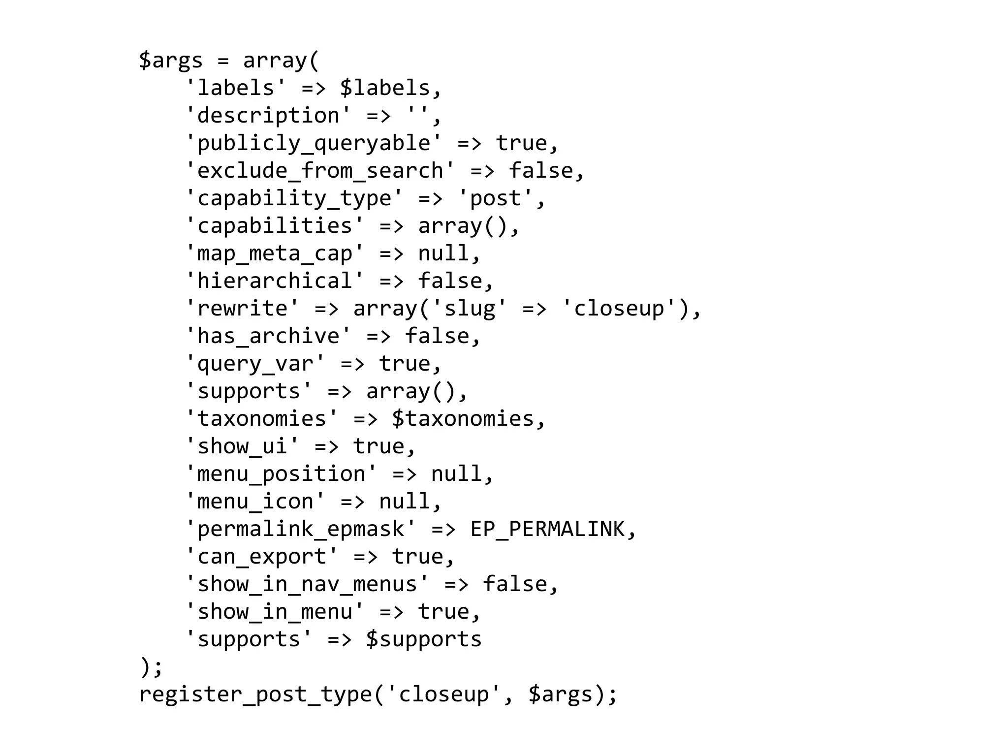     $args	
  =	
  array(
	
     	
   'labels'	
  =>	
  $labels,
	
     	
   'description'	
  =>	
  '',
	
     	
   'publicly_queryable'	
  =>	
  true,
	
     	
   'exclude_from_search'	
  =>	
  false,
	
     	
   'capability_type'	
  =>	
  'post',
	
     	
   'capabilities'	
  =>	
  array(),
	
     	
   'map_meta_cap'	
  =>	
  null,
	
     	
   'hierarchical'	
  =>	
  false,
	
     	
   'rewrite'	
  =>	
  array('slug'	
  =>	
  'closeup'),
	
     	
   'has_archive'	
  =>	
  false,
	
     	
   'query_var'	
  =>	
  true,
	
     	
   'supports'	
  =>	
  array(),
	
     	
   'taxonomies'	
  =>	
  $taxonomies,
	
     	
   'show_ui'	
  =>	
  true,
	
     	
   'menu_position'	
  =>	
  null,
	
     	
   'menu_icon'	
  =>	
  null,
	
     	
   'permalink_epmask'	
  =>	
  EP_PERMALINK,
	
     	
   'can_export'	
  =>	
  true,
	
     	
   'show_in_nav_menus'	
  =>	
  false,
	
     	
   'show_in_menu'	
  =>	
  true,
	
     	
   'supports'	
  =>	
  $supports
	
     );
	
     register_post_type('closeup',	
  $args);
 