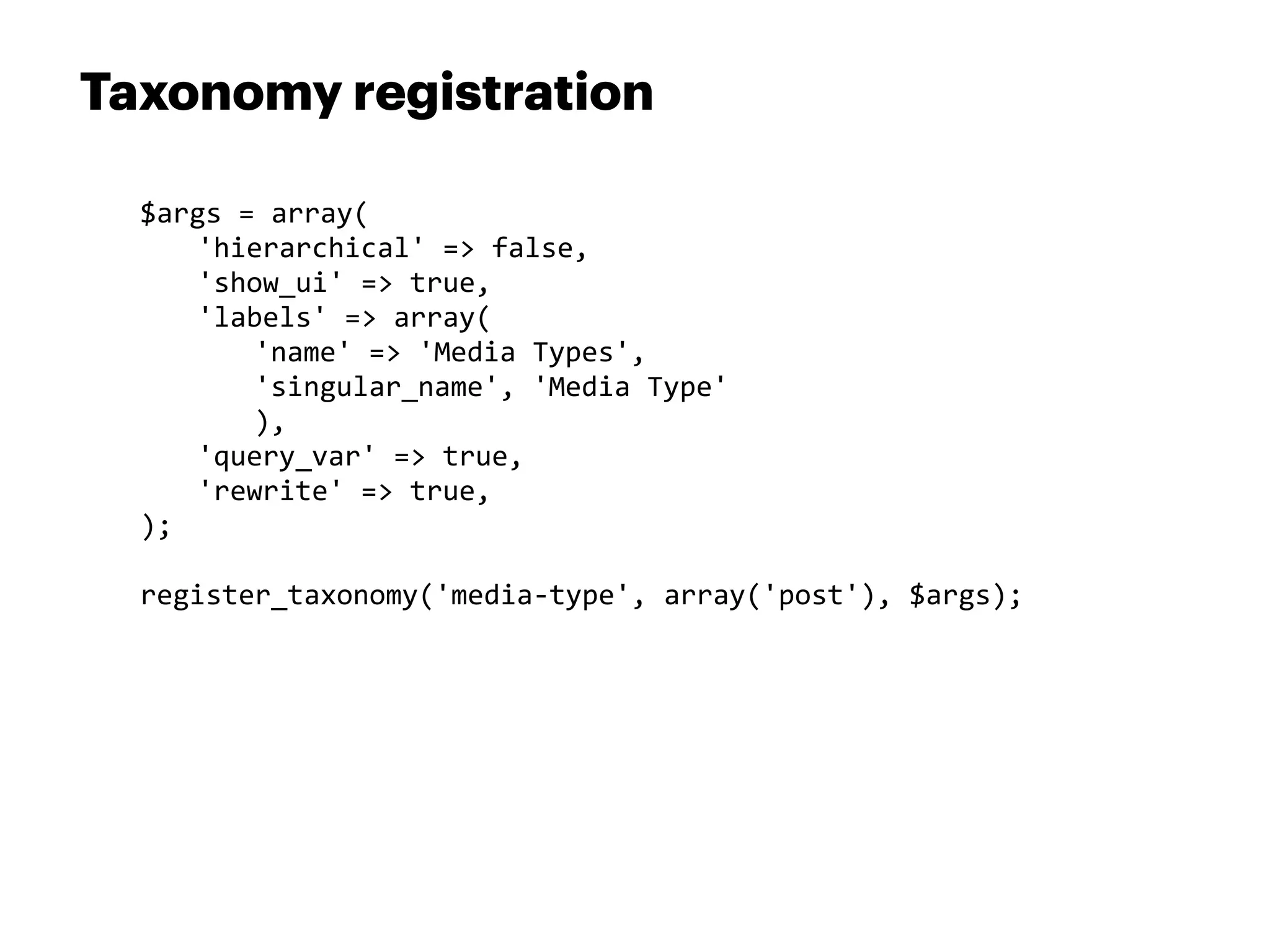 Taxonomy registration

  $args	
  =	
  array(
  	
   'hierarchical'	
  =>	
  false,	
  
  	
   'show_ui'	
  =>	
  true,	
  
  	
   'labels'	
  =>	
  array(
  	
   	
   'name'	
  =>	
  'Media	
  Types',	
  
  	
   	
   'singular_name',	
  'Media	
  Type'
  	
   	
   ),
  	
   'query_var'	
  =>	
  true,	
  
  	
   'rewrite'	
  =>	
  true,
  );

  register_taxonomy('media-­‐type',	
  array('post'),	
  $args);
 