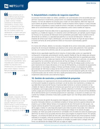 © NetSuite 2012. www.NetSuite.com	 NetSuite Guía para el comprador del software de gestión financiera 12 | 14
Nota técnica
Ahora contamos con un
sistema ERP de SaaS de primera
clase con NetSuite OneWorld
y, dadas nuestras múltiples
subsidiarias en Norteamérica,
Latinoamérica, Europa y Asia-
Pacífico, el software es tan fácil
de usar que podemos poner al
día a los usuarios nuevos muy
rápidamente: un factor clave para
tener éxito en nuestra expansión
hacia el exterior.
— SuccessFactors
Operamos en tres continentes,
Europa, Asia y Norteamérica, y nuestra
empresa está experimentando un
crecimiento sin precedentes. Sería
imposible para nuestra empresa
predecir los requisitos de la
infraestructura y los sistemas futuros
para nuestro negocio. Gracias a
NetSuite OneWorld, no tenemos
que hacerlo.
— BLUW
Queríamos una solución
personalizable, integrada y fácil de
usar que brindara todos los procesos
de negocio relevantes en un solo
paquete. NetSuite nos permite
ahorrar tiempo y centrar el interés en
la dirección del negocio, lo que nos
ha ayudado a aumentar las ventas,
es decir, los ingresos en un 95 %.
— 2Pure
9. Adaptabilidad a modelos de negocios específicos
Los procesos financieros deben ser sólidos, auditables y tan automatizados como sea posible para que
permitan maximizar el rendimiento y proporcionen una visibilidad detallada de las operaciones de la
empresa. A la hora de rediseñar los procesos para cumplir con estos objetivos, debe estar seguro de
que el sistema de gestión financiera sea flexible. Cuando la empresa intenta ingresar a nuevas verticales
de la industria o expandirse a nuevos canales de ventas o mercados, los sistemas de gestión financiera
deben ser lo suficientemente ágiles como para adaptarse a estos nuevos modelos de negocios.
El sistema de gestión financiera debe tener la capacidad para satisfacer las necesidades de su industria
específica y su modelo de negocios. En industrias como la de fabricación, por ejemplo, querrá integrar
las finanzas con los procesos de fabricación de los proveedores para poder reducir la brecha entre la
demanda de sus clientes y su capacidad para planificar sus recursos de fabricación. Al lidiar con
empresas de ventas al por mayor y distribución, una manera de mejorar los flujos de caja es reducir
el número de fechas de ventas pendientes (DSO) con facturación automatizada y gestión
de cobros.
En el sector del software, debido a la naturaleza intangible de los activos involucrados, puede necesitar
programas de amortización detallados para depreciar estos activos adecuadamente. Estos ejemplos
son solo una muestra de los distintos casos de uso que puede encontrar en industrias específicas.
Además de las capacidades específicas de la industria, el sistema debe contar con capacidad de
configuración incorporada, personalización sencilla y gestión flexible de flujo de trabajo para alinearse
con sus procesos de negocios únicos. El motor de flujo de trabajo debe tener la capacidad para editar
rápidamente las acciones y reglas que impactan sobre un proceso financiero en particular, y la capacidad
para especificar las condiciones para transiciones de flujo de trabajo a fin de colaborar con la
automatización de back-office. De hecho, la manipulación del flujo de trabajo puede constituir una
parte importante de la mejora del proceso; en el caso de CB Engineering, un proveedor de equipamiento
especializado con tecnología compleja, el tiempo que llevaba compilar una propuesta de pedido
personalizado de 100 líneas se redujo de tres horas a treinta minutos gracias a NetSuite. El sistema
de gestión financiera también debe contener componentes de personalización gráfica de modo que
el personal pueda crear de manera más fácil y rápida personalizaciones y objetos personalizados
simplemente seleccionando varios elementos lógicos.
10. Gestión de contratos y contabilidad de proyectos
Para las empresas con organizaciones de servicios profesionales y empresas de servicios, la contabilidad
y la facturación basadas en proyectos constituyen una de las áreas más importantes y complejas con
que debe lidiar el personal de finanzas. El personal debe mantener un contacto constante con las
unidades de negocios adecuadas de la empresa para garantizar que los bienes del proyecto se hayan
completado y que el pago pueda reconocerse, cobrarse y liberarse al contratista. La coordinación con
cuentas a pagar para el procesamiento de pagos también debe realizarse con artículos de línea detallados
de los distintos bienes que el contratista proporcionó en cada etapa. La situación se complica aún más
cuando hay múltiples contratistas involucrados y puede requerir aún más tiempo valioso del personal
de finanzas.
Cuando el proceso de gestión de proyectos está integrado con los sistemas financieros y contables,
las partes interesadas obtienen una visibilidad completa en tiempo real de los aspectos relevantes del
proyecto y ya no deben dedicar tiempo a la recuperación de esta información de otros grupos. Los
mejores sistemas de gestión financiera pueden calcular automáticamente las proporciones adecuadas
de los pagos a realizar en cada etapa del proyecto para todas las partes involucradas. Esto reduce la
cantidad de tiempo que el personal de finanzas necesita para trabajar en los cálculos de pagos
complejos, de modo que puede concentrarse en actividades como el análisis de costos de proyecto para
determinar las áreas en las que puede ahorrarse dinero para emplear en proyectos futuros. Por ejemplo,
Magnetic, una empresa de diseño de sitios web, utiliza NetSuite OpenAir para revisar proyectos similares
realizados en el pasado y utiliza los escenarios de facturación como línea de base a la hora de cotizar
un nuevo trabajo. Como resultado, los proyectos no rentables se pueden evitar o arreglar antes de
firmar una declaración de trabajo (SOW, por sus siglas en inglés).
 