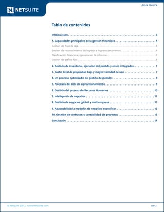 © NetSuite 2012. www.NetSuite.com	
Nota técnica
Tabla de contenidos
Introducción.  .  .  .  .  .  .  .  .  .  .  .  .  .  .  .  .  .  .  .  .  .  .  .  .  .  .  .  .  .  .  .  .  .  .  .  .  .  .  .  .  .  .  .  .  .  .  .  .  .  .  .  .  .  .  .  .  .  . 3
1. Capacidades principales de la gestión financiera.  .  .  .  .  .  .  .  .  .  .  .  .  .  .  .  .  .  .  .  .  .  .  .  .  .  . 4
Gestión de flujo de caja. . . . . . . . . . . . . . . . . . . . . . . . . . . . . . . . . . . . . . . . . . . . . . . . . . . . . . . . . . 4
Gestión de reconocimiento de ingresos e ingresos recurrentes. . . . . . . . . . . . . . . . . . . . . . . . . . 4
Planificación financiera y generación de informes. . . . . . . . . . . . . . . . . . . . . . . . . . . . . . . . . . . . 5
Gestión de activos fijos . . . . . . . . . . . . . . . . . . . . . . . . . . . . . . . . . . . . . . . . . . . . . . . . . . . . . . . . . . 6
2. Gestión de inventario, ejecución del pedido y envío integrados. .  .  .  .  .  .  .  .  .  .  .  .  .  . 7
3. Costo total de propiedad bajo y mayor facilidad de uso.  .  .  .  .  .  .  .  .  .  .  .  .  .  .  .  .  .  .  .  . 7
4. Un proceso optimizado de gestión de pedidos .  .  .  .  .  .  .  .  .  .  .  .  .  .  .  .  .  .  .  .  .  .  .  .  .  .  .  . 9
5. Procesos del ciclo de aprovisionamiento.  .  .  .  .  .  .  .  .  .  .  .  .  .  .  .  .  .  .  .  .  .  .  .  .  .  .  .  .  .  .  .  .  . 9
6. Gestión del proceso de Recursos Humanos.  .  .  .  .  .  .  .  .  .  .  .  .  .  .  .  .  .  .  .  .  .  .  .  .  .  .  .  .  .  . 10
7. Inteligencia de negocios.  .  .  .  .  .  .  .  .  .  .  .  .  .  .  .  .  .  .  .  .  .  .  .  .  .  .  .  .  .  .  .  .  .  .  .  .  .  .  .  .  .  .  .  .  . 11
8. Gestión de negocios global y multiempresa.  .  .  .  .  .  .  .  .  .  .  .  .  .  .  .  .  .  .  .  .  .  .  .  .  .  .  .  .  . 11
9. Adaptabilidad a modelos de negocios específicos.  .  .  .  .  .  .  .  .  .  .  .  .  .  .  .  .  .  .  .  .  .  .  .  . 12
10. Gestión de contratos y contabilidad de proyectos.  .  .  .  .  .  .  .  .  .  .  .  .  .  .  .  .  .  .  .  .  .  .  . 13
Conclusión .  .  .  .  .  .  .  .  .  .  .  .  .  .  .  .  .  .  .  .  .  .  .  .  .  .  .  .  .  .  .  .  .  .  .  .  .  .  .  .  .  .  .  .  .  .  .  .  .  .  .  .  .  .  .  .  .  .  . 14
R0812
 