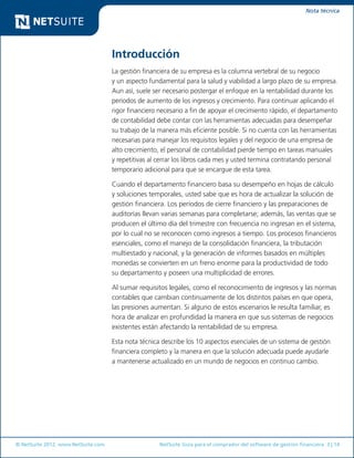 © NetSuite 2012. www.NetSuite.com	 NetSuite Guía para el comprador del software de gestión financiera 3 | 14
Nota técnica
Introducción
La gestión financiera de su empresa es la columna vertebral de su negocio
y un aspecto fundamental para la salud y viabilidad a largo plazo de su empresa.
Aun así, suele ser necesario postergar el enfoque en la rentabilidad durante los
períodos de aumento de los ingresos y crecimiento. Para continuar aplicando el
rigor financiero necesario a fin de apoyar el crecimiento rápido, el departamento
de contabilidad debe contar con las herramientas adecuadas para desempeñar
su trabajo de la manera más eficiente posible. Si no cuenta con las herramientas
necesarias para manejar los requisitos legales y del negocio de una empresa de
alto crecimiento, el personal de contabilidad pierde tiempo en tareas manuales
y repetitivas al cerrar los libros cada mes y usted termina contratando personal
temporario adicional para que se encargue de esta tarea.
Cuando el departamento financiero basa su desempeño en hojas de cálculo
y soluciones temporales, usted sabe que es hora de actualizar la solución de
gestión financiera. Los períodos de cierre financiero y las preparaciones de
auditorías llevan varias semanas para completarse; además, las ventas que se
producen el último día del trimestre con frecuencia no ingresan en el sistema,
por lo cual no se reconocen como ingresos a tiempo. Los procesos financieros
esenciales, como el manejo de la consolidación financiera, la tributación
multiestado y nacional, y la generación de informes basados en múltiples
monedas se convierten en un freno enorme para la productividad de todo
su departamento y poseen una multiplicidad de errores.
Al sumar requisitos legales, como el reconocimiento de ingresos y las normas
contables que cambian continuamente de los distintos países en que opera,
las presiones aumentan. Si alguno de estos escenarios le resulta familiar, es
hora de analizar en profundidad la manera en que sus sistemas de negocios
existentes están afectando la rentabilidad de su empresa.
Esta nota técnica describe los 10 aspectos esenciales de un sistema de gestión
financiera completo y la manera en que la solución adecuada puede ayudarle
a mantenerse actualizado en un mundo de negocios en continuo cambio.
 