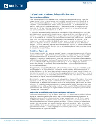 © NetSuite 2012. www.NetSuite.com	 NetSuite Guía para el comprador del software de gestión financiera 4 | 14
Nota técnica
1. Capacidades principales de la gestión financiera
Funciones de contabilidad
Todo sistema de gestión financiera debe contar con funciones de contabilidad básicas, como libro
mayor, cuentas a cobrar y cuentas a pagar, y un historial de auditoría incorporado. Más allá de las
funciones de contabilidad básicas, su sistema de gestión financiera debe ser extensible para poder
adaptarse al crecimiento futuro a la vez que permita prestar atención a los resultados finales. Por
ejemplo, Hard Dollar, una empresa de arquitectura y diseño, pudo obtener un crecimiento en las
ganancias del 278 % al año gracias al sistema de gestión financiera en la nube de NetSuite, a la
vez que redujo los costos administrativos en un 20 %.
Si su empresa se está expandiendo rápidamente, usted necesita que el sistema de gestión financiera
permita provisionar una cantidad ilimitada de cuentas y subcuentas del libro mayor. Debe permitirle
definir sus propios períodos contables y cerrar componentes individuales por separado a fin de cumplir
con las necesidades de las subsidiarias y las divisiones internacionales nuevas que incorpore. Y, por último,
debe contar con un plan de cuentas predefinido para una amplia variedad de industrias a fin de
colaborar con una implementación más rápida. Sin estas funciones contables esenciales, se hace muy
difícil para el personal de finanzas controlar la enorme cantidad de centros de costos dentro de la
empresa y garantizar que se está operando dentro del presupuesto asignado. Por ejemplo, Digital Check,
un fabricante, pudo crecer un 350 % en seis años sin la necesidad de agregar nuevo personal al adoptar
la solución financiera de NetSuite.
Gestión de flujo de caja
Uno de los aspectos clave para gestionar su estado financiero es su capacidad para controlar el flujo de
caja con detenimiento y regularmente. Cuando su empresa crece rápidamente, es probable que deba
enfrentar costos inesperados de permisos, licencias, materias primas, equipos, trabajo por contrato
extendido y acuerdos con proveedores, entre otros. Estas inversiones con frecuencia requieren pagos por
adelantado considerables y una planificación financiera inteligente para mantener un flujo de caja positivo.
Si no hay suficiente efectivo disponible para cumplir con alguna de estas obligaciones, la empresa
podría verse afectada, su crecimiento podría verse amenazado e incluso podría quedar expuesta
a responsabilidades legales.
Para poder evitar estas posibles dificultades, es fundamental mantener un equilibro entre los flujos de
entrada y los flujos de salida de efectivo. El sistema de gestión financiera debe permitirle realizar un
análisis del flujo de caja para poder examinar los componentes del negocio que afectan el flujo de caja,
como las cuentas a cobrar, el inventario, las cuentas a pagar y las condiciones de crédito, entre otros. Al
realizar un análisis del flujo de caja de estos componentes individuales, podrá identificar más fácilmente
los problemas de flujo de caja y las oportunidades de mejora.
La visibilidad en tiempo real es importante cuando se trata de tomar decisiones informadas en el momento
oportuno. Cuando se puede acceder a la información de manera instantánea, prácticamente desde
cualquier lugar, sin desperdiciar recursos en la extracción de datos y sin tener que unir datos de fuentes
diferentes, los empleados pueden tomar decisiones más precisas y más rápidas. Al contar con una mayor
visibilidad en tiempo real de los flujos de caja mediante paneles de control detallados e indicadores clave
de rendimiento (KPI, por sus siglas en inglés), usted será alertado de las discrepancias y situaciones de
“indicador rojo” mucho antes.
Gestión de reconocimiento de ingresos e ingresos recurrentes
Administrar un negocio con un flujo de ingresos predecible se hace difícil cuando se está en las primeras
etapas del crecimiento, debido a que hay una gran cantidad de incertidumbres en relación con la
adquisición de nuevos clientes. No obstante, una vez que se establece una base de clientes estable,
se debe centrar el interés en obtener ingresos continuos de estos clientes y en aumentar el valor de
los clientes para potenciar su siguiente etapa de crecimiento. La estrecha coordinación entre finanzas,
ventas y servicio es necesaria para identificar los flujos de ingresos recurrentes y definir los períodos
de imputabilidad de los servicios prestados y cuándo pueden reconocerse los ingresos en los balances
generales de su empresa. Su sistema de gestión financiera debe poder manejar e informar sobre estos
diversos escenarios de ingresos recurrentes.
 