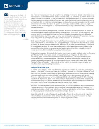 © NetSuite 2012. www.NetSuite.com	 NetSuite Guía para el comprador del software de gestión financiera 6 | 14
Nota técnica
Al implementar NetSuite y el
módulo de planificación financiera,
hemos podido vincular la estrategia,
la planificación y la ejecución.
Podemos controlar de manera
continua el rendimiento real y, a la
vez, analizar rápidamente múltiples
escenarios posibles, lo cual nos
permite ser más ágiles y eficientes
a la hora de tomar decisiones tanto
tácticas como estratégicas.
— KANA
Los informes financieros para fines de cumplimiento son de gran relevancia dado el entorno altamente
regulado de la actualidad. Normativas como la Sarbanes-Oxley y los numerosos estándares de los GAAP
deben cumplirse rigurosamente. En este tipo de entorno, es muy importante que los informes mensuales,
los informes de rendimiento y el cierre financiero sean impecables, en caso de que deban someterse a
una auditoría. Este es uno de los motivos principales por los cuales muchas empresas demoran demasiado
en cerrar cada trimestre. Un sistema de gestión financiera que pueda resistir la supervisión legal,
acelerar el cierre financiero y producir informes financieros clave según demanda, ofrece una enorme
ventaja competitiva.
Un sistema sólido también debe permitirle al personal de finanzas acceder desde hojas de entrada de
datos o informes de presupuestos directamente a transacciones subyacentes, proporcionándoles una
vista del negocio completa y sin precedentes. También debe permitirles a los miembros del equipo
controlar las medidas financieras según su rol (ya sean controladores, directores financieros o analistas)
mediante paneles de control personalizables e indicadores clave de rendimiento.
En lo que se refiere a la planificación financiera, las funciones de creación de presupuestos y pronósticos
se encuentran entre las primeras de la lista, principalmente por su rol central en el control de los costos.
El sistema de gestión financiera debe habilitar la recopilación de datos multidimensional y automatizar
la consolidación de planes de modo que usted tenga una vista clara de los costos en relación con el
personal, las ventas, los bienes de capital, y más. La automatización también mejora la precisión y
reduce los errores al eliminar las fórmulas y los vínculos dañados.
Una mejor práctica clave dentro de la planificación financiera es comparar los datos reales con los datos
planificados. Con la planificación basada en hojas de cálculo, la integración de datos reales
con presupuestos, pronósticos o escenarios posibles es problemática, y el análisis de desviaciones
subsiguiente es prácticamente imposible. Los sistemas de gestión financiera que cuentan con las
mejores capacidades de creación de presupuestos y pronósticos integran datos reales desde el año
hasta la fecha sin dificultades y le permiten desarrollar análisis de desviaciones para comparar los
resultados reales respecto de los presupuestos.
Gestión de activos fijos
A medida que su empresa crece, probablemente adquiera una variedad de activos fijos, como equipo,
terrenos e inmuebles. Es importante que pueda mantener y controlar el ciclo de vida completo de todos
los activos fijos, desde su creación hasta su depreciación, revaluación y retiro, a fin de obtener una vista
más clara de cómo esto afecta los resultados finales. De la misma manera, un sistema de gestión
financiera debe contar con una funcionalidad de gestión de activos detallada y admitir diferentes tipos
de cálculo de depreciación. Debe poder manejar activos depreciables y no depreciables, programas de
mantenimiento y seguros. También debe entrelazar estrechamente el proceso de adquisición de activos
con los procesos contables para garantizar que no se pierda ningún equipo.
Hay varios métodos de depreciación y cada método tiene un conjunto diferente de ventajas y desventajas.
Su sistema de gestión financiera debe permitirle utilizar cualquiera de los métodos de depreciación
estándar, incluidos el método lineal, la declinación fija, la suma de dígitos de los años, el uso de activos
e incluso sus propios métodos de depreciación definidos por el usuario.
La gestión sólida de los activos fijos puede ayudarle a beneficiarse de las deducciones de impuestos
relacionadas con la depreciación de los activos. Estas deducciones le ayudarán a reforzar los flujos
de caja, permitiéndole reinvertir los ingresos en el negocio y crecer aún más.
 