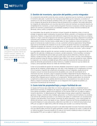 © NetSuite 2012. www.NetSuite.com	 NetSuite Guía para el comprador del software de gestión financiera 7 | 14
Nota técnica
NetSuite nos permite examinar
la carga de trabajo de los proveedores
y les permite a nuestros clientes ver
nuestro inventario. Además, nos
permite controlar todo el negocio
desde cualquier parte del mundo,
en tiempo real.
— König Wheels
2. Gestión de inventario, ejecución del pedido y envío integrados
Un componente esencial del control de costos consiste en garantizar que los inventarios se repongan en
el momento adecuado. Cuando hay más inventarios disponibles que los necesarios, se produce un
aumento en el costo de los productos vendidos (COGS, por sus siglas en inglés), lo cual, a su vez, impacta
en los márgenes de ganancias de las diversas líneas de productos de su empresa. Para poder administrar
los márgenes de cada producto con una vista clara de los costos de inventario, las tasas de rotación y la
rentabilidad de los inventarios, un buen sistema de gestión financiera incorporará controles rigurosos de
gestión de inventario y proporcionará una visibilidad completa en tiempo real de las tendencias de
demanda, oferta, costos y cumplimiento.
Las capacidades clave de gestión de inventario incluyen la gestión de depósitos y lotes, el costo de
entrega, la reposición según la demanda, los precios por cliente y volumen, y el inventario con múltiples
ubicaciones. Realizar un seguimiento del rendimiento respecto de estas áreas le permitirá a su empresa
obtener un mayor control de la reposición de inventarios y garantizar que tenga a disposición los productos
suficientes para completar los pedidos anticipados, a la vez que mantiene el stock en exceso y los costos
relacionados al mínimo. De esta manera, puede reducir en gran medida los costos de inventario al
ajustar el control de los niveles de stock y, a la vez, aumentar la eficiencia operacional. König Wheels
logró ahorrar $120.000 al año mediante el uso de un sistema de gestión financiera con capacidades
integradas de gestión de inventario a la vez que duplicó sus ventas en cuatro años. König también pudo
reducir su necesidad de contar con inventario físico en un 25 % gracias a los envíos “justo a tiempo”.
Las capacidades sólidas de gestión de inventario también le permiten realizar un seguimiento del costo
específico de cada lote a medida que se compran y venden productos. Como resultado, la empresa
adquiere más flexibilidad de precios dado que puede asignar precios diferentes a distintos tipos de
clientes y canales de venta, tales como ventas al por mayor, al por menor y en línea. Esta estrategia le
permite aumentar la base de clientes y obtener el valor máximo, a la vez que controla los costos. Además,
la integración con el sistema contable de back-office le permite al personal de finanzas calcular los
planes de demanda aprovechando los datos históricos y modelar la manera en que las órdenes de
compra y venta esperadas afectan los niveles de inventario futuros.
Si bien la funcionalidad de gestión de inventario detallada ciertamente lo ayuda a mantener un control
riguroso de los márgenes, puede agregar aún más valor si está integrada con el cumplimiento y el envío.
Con el inventario, la gestión del cumplimiento de pedidos y el envío integrados, puede eliminar el
reingreso manual, los errores de procesamiento de pedidos y los costos de reconciliación de la
información de envío. De hecho, según la empresa de análisis independiente Nucleus Research, las
empresas por lo general ahorran hasta un 35 % sobre los costos de envío anuales con un único sistema
de back-office integrado para el inventario y el cumplimiento. También puede reducir los errores de
cumplimiento al direccionar los pedidos electrónicamente a los proveedores en los casos de envío
directo y mejorar los procesos de devolución con la integración entre la gestión de pedidos y la
autorización de devolución de mercancía.
3. Costo total de propiedad bajo y mayor facilidad de uso
Un equipo de finanzas típico debe lidiar con diversas aplicaciones, desde la contabilidad hasta la
planificación financiera, la inteligencia de negocios, la gestión de inventario y sistemas de front-office,
como gestión de pedidos, gestión de las relaciones con los clientes (CRM, por sus siglas en inglés) y
comercio electrónico. Su departamento de TI debe dedicar tiempo valioso a planificar, implementar,
gestionar, integrar y mantener estas múltiples aplicaciones. La infraestructura de hardware, los servidores
y las licencias de software que hacen un uso intensivo del capital, en combinación con actualizaciones
costosas y que demandan mucho tiempo, aumentan los gastos operativos, y esos costos pueden ser
difíciles de controlar cuanto más rápido se crece. Además, el personal de finanzas probablemente se
encuentre disperso en varias ubicaciones y deba tener que lidiar con un cliente de red privada virtual
(VPN, por sus siglas en inglés) lento y difícil de manejar para acceder a sus sistemas financieros.
Su sistema de gestión de negocios principal no solo debe desarrollar funciones financieras esenciales,
sino que además debe minimizar los gastos generales y ayudar a gestionar los costos. La selección de
un sistema de gestión financiera basado en la nube es una manera infalible de reducir el costo total
de propiedad (TCO, por sus siglas en inglés) de su solución.
 