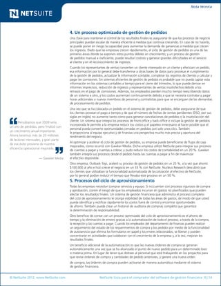 © NetSuite 2012. www.NetSuite.com	 NetSuite Guía para el comprador del software de gestión financiera 9 | 14
Nota técnica
Pensábamos que 2009 sería
un año de pérdidas, pero finalizó con
un crecimiento anual importante.
Ahora tenemos más de 20 millones
de lectores mensuales, y gran parte
de ese éxito proviene de nuestra
eficiencia operacional mejorada.
— Gawker Media
4. Un proceso optimizado de gestión de pedidos
Una clave para mantener el control de los resultados finales es asegurarse de que los procesos de negocio
principales puedan escalar de manera eficiente a medida que continúa creciendo. En caso de no hacerlo,
se puede poner en riesgo la capacidad para aumentar la demanda de ganancias a medida que crecen
los ingresos. Dado que las empresas crecen rápidamente, el ciclo de gestión de pedidos es una de las
primeras áreas donde se exponen estos puntos débiles en crecimiento; y un proceso de gestión
de pedidos manual e ineficiente, puede resultar costoso y generar grandes dificultades en el servicio
al cliente y en el reconocimiento de ingresos.
Cuando los representantes de ventas convierten un cliente interesado en un cliente y efectúan un pedido,
esa información por lo general debe transferirse a otras bases de datos para procesar el cumplimiento
de la gestión de pedidos, actualizar la información contable, completar los registros de clientes y calcular y
pagar las comisiones. Sin sistemas eficientes de gestión de pedidos es probable que no pueda captar esta
información en los sistemas contables a tiempo para el cierre del trimestre, lo que puede derivar en
informes imprecisos, reducción de ingresos y representantes de ventas insatisfechos debido a los
retrasos en el pago de comisiones. Además, los empleados pierden mucho tiempo reescribiendo datos
de un sistema a otro, y los costos aumentan continuamente debido a que se necesita contratar y pagar
horas adicionales a nuevos miembros de personal y contratistas para que se encarguen de las demandas
de procesamiento de pedidos.
Una vez que se ha colocado un pedido en el sistema de gestión de pedidos, debe asegurarse de que
los clientes provean el pago a tiempo y de que el número de fechas de ventas pendientes (DSO, por sus
siglas en inglés) no aumente tanto como para generar cancelaciones de pedidos o la insatisfacción del
cliente. Un sistema que integra los procesos de front-office y back-office e incluye la gestión de pedidos
incorporada le permite a la empresa reducir los costos y el papeleo innecesario al hacer posible que el
personal pueda convertir oportunidades cerradas en pedidos con solo unos clics. También
le proporciona al equipo ejecutivo y de finanzas una perspectiva mucho más precisa y oportuna del
rendimiento del negocio.
Al optimizar y acelerar el ciclo de gestión de pedidos, su empresa puede beneficiarse de flujos de caja
mejorados, como ocurrió con Gawker Media. Dicha empresa utilizó NetSuite para integrar sus procesos
de cuentas a pagar y cuentas a cobrar, y pudo reducir los costos de contabilidad en un 20 %. Gawker
también integró sus procesos desde el pedido hasta las cuentas a pagar a fin de maximizar
el efectivo disponible.
Otra empresa, Outback Toys, aceleró su proceso de gestión de pedidos en un 25 %, a la vez que ahorró
$100.000 al año e hizo crecer el negocio en un 33 % con NetSuite. Nucleus Research descubrió que
los clientes que utilizaban la funcionalidad automatizada de la cotización al efectivo de NetSuite,
por lo general podían reducir el tiempo que llevaba este proceso en un 50 %.
5. Procesos del ciclo de aprovisionamiento
Todas las empresas necesitan comprar servicios y equipo. Si no cuentan con procesos rigurosos de compra
y aprobación, corren el riesgo de que los empleados incurran en gastos no planificados que pueden
afectar los resultados finales. Un sistema de gestión financiera que administra el proceso completo
del ciclo de aprovisionamiento le otorga visibilidad de todas las áreas de gastos, de modo de que usted
pueda identificar y rectificar rápidamente los costos fuera de control y encontrar oportunidades
de ahorro. También puede crear un historial de auditoría de compras completo que garantice
la determinación de responsabilidad.
Otro beneficio de contar con un proceso optimizado del ciclo de aprovisionamiento es el ahorro de
tiempo y la eliminación de errores gracias a la automatización de todo el proceso, a través de la compra,
la recepción y las cuentas a pagar. Cuando los empleados del departamento de finanzas pueden realizar
un seguimiento del estado de los requerimientos de compra y los pedidos por medio de la funcionalidad
de autoservicio que elimina los formularios en papel y los errores relacionados, se liberan y pueden
concentrarse en actividades que colaboran con el crecimiento de la empresa y, a la vez, mejoran los
resultados finales.
Un beneficio adicional de la automatización es que las nuevas órdenes de compra se generan
automáticamente una vez que se ha alcanzado el punto de nuevo pedido para un determinado bien
o materia prima. En lugar de tener que distraer al personal que está trabajando en los proyectos para
que revise órdenes de compra y cantidades de pedido anteriores, y genere una nueva orden
de compra; las órdenes de compra pueden activarse de manera automática mediante el sistema
de gestión financiera.
 