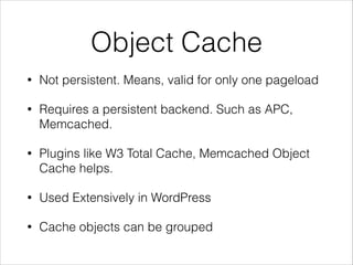 Object Cache 
• Not persistent. Means, valid for only one pageload 
• Requires a persistent backend. Such as APC, 
Memcached. 
• Plugins like W3 Total Cache, Memcached Object 
Cache helps. 
• Used Extensively in WordPress 
• Cache objects can be grouped 
 