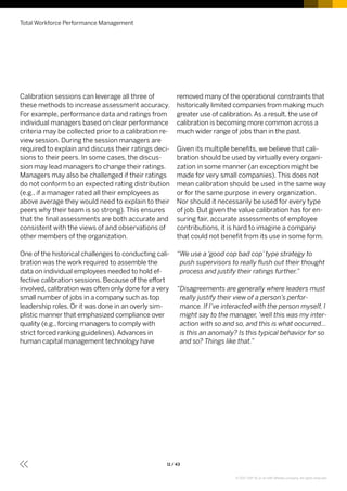 Total Workforce Performance Management
11 / 43
removed many of the operational constraints that
historically limited companies from making much
greater use of calibration.As a result, the use of
calibration is becoming more common across a
much wider range of jobs than in the past.
Given its multiple benefits, we believe that cali-
bration should be used by virtually every organi-
zation in some manner (an exception might be
made for very small companies). This does not
mean calibration should be used in the same way
or for the same purpose in every organization.
Nor should it necessarily be used for every type
of job. But given the value calibration has for en-
suring fair, accurate assessments of employee
contributions, it is hard to imagine a company
that could not benefit from its use in some form.
“We use a ‘good cop bad cop’ type strategy to
push supervisors to really flush out their thought
process and justify their ratings further.”
“Disagreements are generally where leaders must
really justify their view of a person’s perfor-
mance. If I’ve interacted with the person myself, I
might say to the manager, ‘well this was my inter-
action with so and so, and this is what occurred...
is this an anomaly? Is this typical behavior for so
and so? Things like that.”
Calibration sessions can leverage all three of
these methods to increase assessment accuracy.
For example, performance data and ratings from
individual managers based on clear performance
criteria may be collected prior to a calibration re-
view session. During the session managers are
required to explain and discuss their ratings deci-
sions to their peers. In some cases, the discus-
sion may lead managers to change their ratings.
Managers may also be challenged if their ratings
do not conform to an expected rating distribution
(e.g., if a manager rated all their employees as
above average they would need to explain to their
peers why their team is so strong). This ensures
that the final assessments are both accurate and
consistent with the views of and observations of
other members of the organization.
One of the historical challenges to conducting cali-
bration was the work required to assemble the
data on individual employees needed to hold ef-
fective calibration sessions. Because of the effort
involved, calibration was often only done for a very
small number of jobs in a company such as top
leadership roles. Or it was done in an overly sim-
plistic manner that emphasized compliance over
quality (e.g., forcing managers to comply with
strict forced ranking guidelines).Advances in
human capital management technology have
© 2017 SAP SE or an SAP affiliate company. All rights reserved.
 