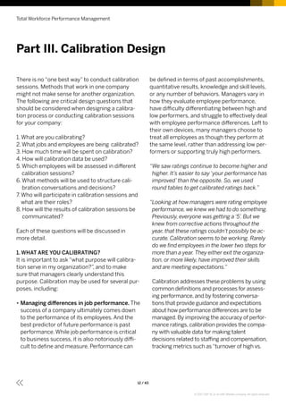 There is no “one best way” to conduct calibration
sessions. Methods that work in one company
might not make sense for another organization.
The following are critical design questions that
should be considered when designing a calibra-
tion process or conducting calibration sessions
for your company:
1. What are you calibrating?
2.What jobs and employees are being calibrated?
3. How much time will be spent on calibration?
4. How will calibration data be used?
5. Which employees will be assessed in different
calibration sessions?
6. What methods will be used to structure cali-
bration conversations and decisions?
7. Who will participate in calibration sessions and
what are their roles?
8. How will the results of calibration sessions be
communicated?
Each of these questions will be discussed in
more detail.
1. WHAT ARE YOU CALIBRATING?
It is important to ask “what purpose will calibra-
tion serve in my organization?”, and to make
sure that managers clearly understand this
purpose. Calibration may be used for several pur-
poses, including:
•• Managing differences in job performance. The
success of a company ultimately comes down
to the performance of its employees. And the
best predictor of future performance is past
performance. While job performance is critical
to business success, it is also notoriously diffi-
cult to define and measure. Performance can
be defined in terms of past accomplishments,
quantitative results, knowledge and skill levels,
or any number of behaviors. Managers vary in
how they evaluate employee performance,
have difficulty differentiating between high and
low performers, and struggle to effectively deal
with employee performance differences. Left to
their own devices, many managers choose to
treat all employees as though they perform at
the same level, rather than addressing low per-
formers or supporting truly high performers.
“We saw ratings continue to become higher and
higher. It’s easier to say ‘your performance has
improved’ than the opposite. So, we used
round tables to get calibrated ratings back.”
“Looking at how managers were rating employee
performance, we knew we had to do something.
Previously, everyone was getting a ‘5’. But we
knew from corrective actions throughout the
year, that these ratings couldn’t possibly be ac-
curate. Calibration seems to be working. Rarely
do we find employees in the lower two steps for
more than a year. They either exit the organiza-
tion, or more likely, have improved their skills
and are meeting expectations.”
Calibration addresses these problems by using
common definitions and processes for assess-
ing performance, and by fostering conversa-
tions that provide guidance and expectations
about how performance differences are to be
managed. By improving the accuracy of perfor-
mance ratings, calibration provides the compa-
ny with valuable data for making talent
decisions related to staffing and compensation,
tracking metrics such as“turnover of high vs.
Part III. Calibration Design
Total Workforce Performance Management
12 / 43
© 2017 SAP SE or an SAP affiliate company. All rights reserved.
 