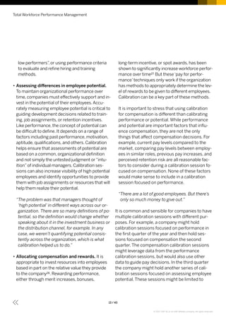 low performers”, or using performance criteria
to evaluate and refine hiring and training
methods.
•• Assessing differences in employee potential.
To maintain organizational performance over
time, companies must effectively support and in-
vest in the potential of their employees.Accu-
rately measuring employee potential is critical to
guiding development decisions related to train-
ing, job assignments, or retention incentives.
Like performance, the concept of potential can
be difficult to define. It depends on a range of
factors including past performance, motivation,
aptitude, qualifications, and others. Calibration
helps ensure that assessments of potential are
based on a common, organizational definition
and not simply the untested judgment or“intu-
ition”of individual managers. Calibration ses-
sions can also increase visibility of high potential
employees and identify opportunities to provide
them with job assignments or resources that will
help them realize their potential.
“The problem was that managers thought of
‘high potential’ in different ways across our or-
ganization. There are so many definitions of po-
tential, so the definition would change whether
speaking about it in the investment business or
the distribution channel, for example. In any
case, we weren’t quantifying potential consis-
tently across the organization, which is what
calibration helped us to do.”
•• Allocating compensation and rewards. It is
appropriate to invest resources into employees
based in part on the relative value they provide
to the company26. Rewarding performance,
either through merit increases, bonuses,
long-term incentive, or spot awards, has been
shown to significantly increase workforce perfor-
mance over time27. But these‘pay for perfor-
mance’techniques only work if the organization
has methods to appropriately determine the lev-
el of rewards to be given to different employees.
Calibration can be a key part of these methods.
It is important to stress that using calibration
for compensation is different than calibrating
performance or potential. While performance
and potential are important factors that influ-
ence compensation, they are not the only
things that affect compensation decisions. For
example, current pay levels compared to the
market, comparing pay levels between employ-
ees in similar roles, previous pay increases, and
perceived retention risk are all reasonable fac-
tors to consider during a calibration session fo-
cused on compensation. None of these factors
would make sense to include in a calibration
session focused on performance.
“There are a lot of good employees. But there’s
only so much money to give out.”
It is common and sensible for companies to have
multiple calibration sessions with different pur-
poses. For example, a company might hold
calibration sessions focused on performance in
the first quarter of the year and then hold ses-
sions focused on compensation the second
quarter. The compensation calibration sessions
might leverage data from the performance
calibration sessions, but would also use other
data to guide pay decisions. In the third quarter
the company might hold another series of cali-
bration sessions focused on assessing employee
potential. These sessions might be limited to
Total Workforce Performance Management
13 / 43
© 2017 SAP SE or an SAP affiliate company. All rights reserved.
 
