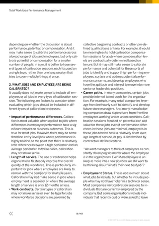 depending on whether the discussion is about
performance, potential, or compensation.And it
may make sense to calibrate performance across
a broad range of jobs and employees, but only cali-
brate potential or compensation for a smaller
number of people. In sum, it is better to have sev-
eral types of calibration sessions each focused on
a single topic rather than one long session that
tries to cover multiple things at once.
2. WHAT JOBS AND EMPLOYEES ARE BEING
CALIBRATED?
It usually does not make sense to include all em-
ployees or all jobs in every type of calibration ses-
sion. The following are factors to consider when
evaluating which jobs should be included in dif-
ferent types of calibration processes:
•• Impact of performance differences. Calibra-
tion is most valuable when applied to jobs where
differences in employee performance have a sig-
nificant impact on business outcomes.This is
true for most jobs. However, there may be some
frontline, entry-level jobs where performance is
highly routine, to the point that there is relatively
little difference between a high performer and an
average performer. In these cases, calibration
may not make sense.
•• Length of service. The use of calibration helps
organizations to steadily improve the overall
quality of the workforce. This is particularly im-
portant for jobs where employees are likely to
remain with the company for multiple years.
Calibration may not make sense in jobs where
employment is seasonal or where the average
length of service is only 12 months or less.
•• Work contracts. Certain types of calibration
may not make sense or even be legal for jobs
where workforce decisions are governed by
collective bargaining contracts or other pre-de-
fined qualifications criteria. For example, it would
be meaningless to hold calibration compensa-
tion sessions for a job where compensation lev-
els are contractually determined based on
tenure. But it may still make sense to calibrate
performance and potential for these sorts of
jobs to identify and support high performing em-
ployees, surface and address potential perfor-
mance concerns, and develop employees who
have the aptitude and interest to move into more
senior or leadership positions.
•• Career paths. In many companies, certain jobs
provide internal talent pools for the organiza-
tion. For example, many retail companies lever-
age frontline hourly staff to identify and develop
future store managers. And many manufactur-
ing companies draw supervisors from frontline
employees working under union contracts. Cali-
bration sessions focused on potential can add
value for these jobs even if performance differ-
ences in these jobs are minimal, employees in
these jobs tend to have a relatively short aver-
age length of service, or pay is determined by
contractual defined criteria.
“We want managers to think of employees as con-
stantly developing no matter where the employee
is in the organization. Even if an employee is un-
likely to move into a new position, we still want to
be thinking about“what’s their next best job”?
•• Employment Status. This is not so much about
what jobs to include, but whether to include peo-
ple who may not have“jobs”in a technical sense.
Most companies limit calibration sessions to in-
dividuals that are currently employed by the
company. But some organizations include indi-
viduals that recently quit or were asked to leave
Total Workforce Performance Management
15 / 43
© 2017 SAP SE or an SAP affiliate company. All rights reserved.
 