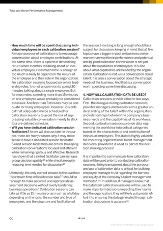 •• How much time will be spent discussing indi-
vidual employees in each calibration session?
A major purpose of calibration is to encourage
conversation about employee contributions. At
the same time, there is a point of diminishing
return when it comes to talking about an indi-
vidual employee. How much time is enough or
too much is likely to depend on the nature of
the employee and their role in the organization.
For calibration sessions focused on senior lead-
ership roles, it is not uncommon to spend 30
minutes talking about a single employee. But
for most roles, spending more than 15 minutes
on one employee would probably be considered
excessive. And less than 3 minutes may be ade-
quate for many employees. However, it is criti-
cal that adequate time be scheduled for
calibration sessions to avoid the risk of sup-
pressing valuable conversation merely to stick
to a pre-defined schedule.
•• Will you have dedicated calibration session
facilitators? As we will discuss later in this pa-
per, there are many reasons why it may make
sense to have a dedicated session facilitator.
Skilled session facilitators are critical to keeping
calibration conversations focused and efficient
while remaining rigorous and effective. Research
has shown that a skilled facilitator can increase
group decision quality30 while simultaneously
reducing time needed for discussion32.
Ultimately, the only correct answer to the question
“how much time will calibration take?”should be
“enough to make accurate and appropriate as-
sessment decisions without overly burdening
business operations”. Calibration sessions can
take as little as 15 minutes or as much as a full day
depending on the topic, the number and type of
employees, and the structure and facilitation of
the session. How long is long enough should be a
subject for discussion, keeping in mind that a) few
topics have a bigger impact on business perfor-
mance than workforce performance and potential,
and b) good calibration conversation is not just
about the capabilities of employees; it is also
about what capabilities are needed by the organi-
zation. Calibration is not just a conversation about
talent; it is also a conversation about the strategic
needs of the business.And that is a conversation
worth spending some time discussing.
4. HOW WILL CALIBRATION DATA BE USED?
Calibration sessions provide value in two ways.
First, the dialogue during calibration sessions
provides managers and leaders with a greater un-
derstanding of the talent within the organization
and relationships between the company’s busi-
ness needs and the capabilities of its workforce.
Second, calibration sessions provide data seg-
menting the workforce into critical categories
based on the characteristic and contribution of
individual employees. This data is highly valuable
for improving organizational talent management
decisions, provided it is used as part of the deci-
sion-making process!
It is important to communicate how calibration
data will be used prior to conducting calibration
sessions. Being transparent about the purpose
and use of calibration data is critical for building
employee-manager trust regarding the fairness
and equity of the company’s talent management
methods8, 33. In addition, if managers know that
the data from calibration sessions will be used to
make important decisions impacting their teams
and the organization, they will likely put greater ef-
fort into ensuring the data generated through cali-
bration discussions is accurate34.
Total Workforce Performance Management
18 / 43
© 2017 SAP SE or an SAP affiliate company. All rights reserved.
 