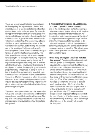There are several ways that calibration data can
be leveraged by the organization.The first and
most obvious is to use the data to make talent de-
cisions about individual employees. For example,
using performance calibration data to guide deci-
sions related to compensation. Or using potential
calibration data to guide decisions related to de-
velopment and staffing.The second way is to use
the data to gain insights into the nature of the
workforce. For example, determining the percent-
age of the workforce that is exceeding perfor-
mance expectations or that is considered ready to
take on greater levels of job responsibility.The
third way data can be used is to measure work-
force strength. For example, measuring employee
retention by performance level to determine if
high value employees are turning over at a faster
rate than lower value employees. Or, assessing if
employees in certain demographic groups are dis-
proportionately categorized as being at lower or
higher levels of performance and potential. Last,
calibration data can be used to evaluate the effec-
tiveness of different managers or talent processes.
For example, do certain managers excel at retain-
ing and developing high performing employees. Or
do certain recruiting methods lead to hiring higher
performing employees.
The more calibration data is used the more effort
will go into calibration discussions, and the more
accurate and valuable the data will become. The
key is to start using the data and to be sure that
managers and employees know how the data is
being used.
5. WHICH EMPLOYEES WILL BE ASSESSED IN
DIFFERENT CALIBRATION SESSIONS?
One of the most important parts of designing a
calibration process is determining which employ-
ees will be assessed in the same session.Ad-
dressing this topic requires managing the risk of
putting too many employees in a single session
and not having adequate time available to dis-
cuss the employees’individual contributions or
combining employees who cannot be effectively
compared against one another.The following are
some crucial questions to think through when
addressing this topic.
•• How many employees should be included
in a session? Figuring out how to create cali-
bration groups of manageable size and
appropriate composition is critical to making
calibration work. For operational reasons
alone, it may make sense to set a maximum
number of employees for a single calibration
session. Many of our customers reported set-
ting a cap on the maximum calibration group
size (i.e., 50 or 80 employees maximum), or
having a specific time allocated to discuss
each employee (e.g., 3 to 5 minutes). Be
realistic about the time your organization is
willing and able to devote to calibration. If
you want to include 200 employees in a
single session, be prepared to spend the bet-
ter part of a day on the discussion or be com-
fortable knowing that only a small percentage
of employees in the session will actually
be discussed.
Total Workforce Performance Management
19 / 43
© 2017 SAP SE or an SAP affiliate company. All rights reserved.
 