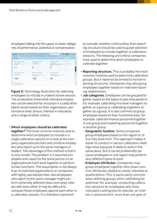 employees falling into the upper or lower catego-
ries of performance, potential or compensation.
Figure 5: Technology illustration for selecting
employees to include in a talent review session.
The screenshot shows that individual employ-
ees can be selected for inclusion in a calibration
talent review based on their organization, per-
formance level, tenure, interest in relocation,
and a range of other criteria.
•• Which employees should be calibrated
together? The most common method used to
determine which employees to include in a
single calibration session is to look at the com-
pany organizational chart and combine employ-
ees who report up to the same managers or
leaders. The advantage of this method is that it
is very simple. The problem is it assumes em-
ployees who report to the same person on an
organizational chart work together or perform
similar functions. This assumption is not always
true. In matrixed organizations or companies
with highly specialized roles, two employees
who report to the same manager might per-
form extremely different tasks and rarely inter-
act with each other. It may be difficult to
compare these employees against each other in
a calibration session. It is therefore important
to consider whether criteria other than report-
ing structure should be used to guide selection
of employees to include together in calibration
sessions. The following are criteria companies
have used to determine which employees to
calibrate together:
•• Reporting structure. This is probably the most
common method used to determine calibration
groups. But it need not be limited to formal re-
porting structures. Companies may also group
employees together based on matrixed report-
ing relationships.
•• Job categories. Employees can be grouped to-
gether based on the types of jobs they perform.
For example, calibrating first level managers to-
gether as a group or calibrating engineers to-
gether as a group. It is also common to group
employees based on their functional area. For
example, calibrate finance personnel together
in one group and marketing personnel together
in another group.
–– Geographic location. Some companies
group employees based on the region or of-
fice they work from. This approach makes it
easier to conduct in-person calibration meet-
ings since everyone is likely to work in the
same place. But it can be problematic be-
cause employees in one region may perform
very different types of work.
–– Employee attributes. Companies may
group employees together who share com-
mon attributes related to career interests or
qualifications. This is particularly common
when defining groups when calibrating for
potential. For example, conducting calibra-
tion sessions for employees who have
indicated a willingness to relocate, an inter-
est in advancement, more than one year of
Total Workforce Performance Management
21 / 43
© 2017 SAP SE or an SAP affiliate company. All rights reserved.
 