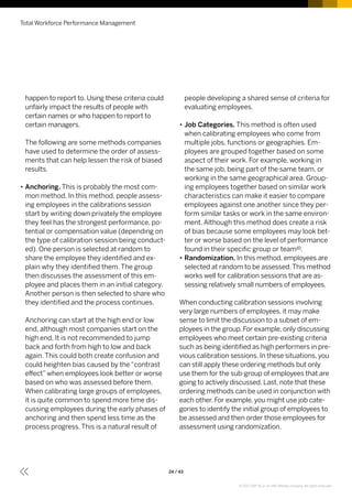 happen to report to. Using these criteria could
unfairly impact the results of people with
certain names or who happen to report to
certain managers.
The following are some methods companies
have used to determine the order of assess-
ments that can help lessen the risk of biased
results.
•• Anchoring. This is probably the most com-
mon method. In this method, people assess-
ing employees in the calibrations session
start by writing down privately the employee
they feel has the strongest performance, po-
tential or compensation value (depending on
the type of calibration session being conduct-
ed). One person is selected at random to
share the employee they identified and ex-
plain why they identified them. The group
then discusses the assessment of this em-
ployee and places them in an initial category.
Another person is then selected to share who
they identified and the process continues.
Anchoring can start at the high end or low
end, although most companies start on the
high end. It is not recommended to jump
back and forth from high to low and back
again. This could both create confusion and
could heighten bias caused by the “contrast
effect” when employees look better or worse
based on who was assessed before them.
When calibrating large groups of employees,
it is quite common to spend more time dis-
cussing employees during the early phases of
anchoring and then spend less time as the
process progress. This is a natural result of
people developing a shared sense of criteria for
evaluating employees.
•• Job Categories. This method is often used
when calibrating employees who come from
multiple jobs, functions or geographies. Em-
ployees are grouped together based on some
aspect of their work. For example, working in
the same job, being part of the same team, or
working in the same geographical area. Group-
ing employees together based on similar work
characteristics can make it easier to compare
employees against one another since they per-
form similar tasks or work in the same environ-
ment. Although this method does create a risk
of bias because some employees may look bet-
ter or worse based on the level of performance
found in their specific group or team10.
•• Randomization. In this method, employees are
selected at random to be assessed.This method
works well for calibration sessions that are as-
sessing relatively small numbers of employees.
When conducting calibration sessions involving
very large numbers of employees, it may make
sense to limit the discussion to a subset of em-
ployees in the group. For example, only discussing
employees who meet certain pre-existing criteria
such as being identified as high performers in pre-
vious calibration sessions. In these situations, you
can still apply these ordering methods but only
use them for the sub-group of employees that are
going to actively discussed. Last, note that these
ordering methods can be used in conjunction with
each other. For example, you might use job cate-
gories to identify the initial group of employees to
be assessed and then order those employees for
assessment using randomization.
Total Workforce Performance Management
24 / 43
© 2017 SAP SE or an SAP affiliate company. All rights reserved.
 